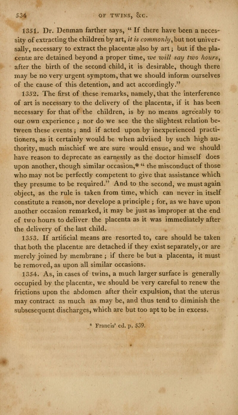 1351. Dr. Denmati farther says,  If there have been a neces' sity of extracting the children by art, it is comttioily^ but not univer- sally, necessary to extract the placentae also by art; but if the pla- centae are detained beyond a proper time, we will say two hours, after the birth of the second child, it is desirable, though there may be no very urgent symptom, that we should inform ourselves of the cause of this detention, and act accordingly. 1352. The first of these remarks, namely, that the interference of art is necessary to the delivery of the placentae, if it has been necessary for that of the children, is by no means agreeably to our own experience ; nor do we see the the slightest relation be- tween these events; and if acted upon by inexperienced practi- tioners, as it certainly would be when advised by such high au- thority, much mischief we are sure would ensue, and we should have reason to deprecate as earnestly as the doctor himself does upon another, though similar occasion,*  the misconduct of those who may not be perfectly competent to give that assistance which they presume to be required. And to the second, we must again object, as the rule is taken from time, which can never in itself constitute a reason, nor develope a principle ; for, as we have upon another occasion remarked, it may be just as improper at the end of two hours to deliver the placenta as it was immediately after the delivery of the last child. 1353. If artificial means are resorted to, care should be taken that both the placentae are detached if they exist separately, or are merely joined by membrane ; if there be but a placenta, it must be removed, as upon all similar occasions. 1354. As, in cases of twins, a much larger surface is generally occupied by the placentae, we should be very careful to renew the frictions upon the abdomen after their expulsion, that the uterus may contract as much as may be, and thus tend to diminish the subsesequent discharges, which are but too apt to be in excess.