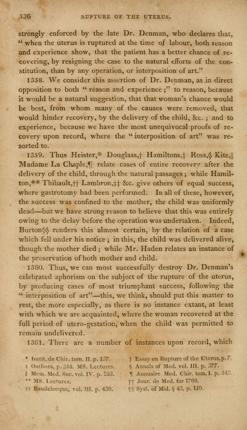 Strongly enforced by the late Dr. Denman, who declares that,  when the uterus is ruptured at the time of labour, both reason and experience show, that the patient has a better chance of re- covering, by resigning the case to the natural efforts of the con- stitution, than by any operation, or interposition of art. 1358. We consider this assertion of Dr. Denman, as in direct opposition to both  reason and experience ; to reason, because it would be a natural suggestion, that that woman's chance would be best, from whom many of the causes were removed, that would hinder recovery, by the delivery of the child. Sec. ; and to experience, because we have the most unequivocal proofs of re- covery upon record, where the  interposition of art was re- sorted to. 1359. Thus Heister,* Douglass,f Hamiltons,:}: Ross,§ Kite,]) Madame La Chaple,^ relate cases of entire recovery after the delivery of the child, through the natural passages ; while Hamil- ton,** Thibault,ff Lambron,:j:t &c. give others of equal success, where gastrotomy had been performed. In all of these, however, the success was confined to the mother, the child was uniformly dead—but we have strong reason to believe that this was entirely owing to the delay before the operation was undertaken. Indeed, Burton§§ renders this almost certain, by the relation of a case which fell under his notice j in this, the child was delivered alive, though the mother died ; while Mr. Haden relates an instance of the preservation of both mother and child. 1360. Thus, we can most successfully destroy Dr. Denman's celebrated aphorism on the subject of the rupture of the uterus, by producing cases of most triumphant success, following the  interposition of art—this, we think, should put this matter to rest, the more especially, as there is no instance extant, at least with which we are acquainted, where the woman recovered at the full period of utero-gestation, when the child was permitted to remain undelivered. 1361. There are a number of instances upon record, which * Tnstit. de Cliir, torn. II. p. 137. f Essay on Rupture of the Uterus, p. 7 t Outlines, p. 344. MS. Lectures. § Annals of Med. vol. III. p. oil. II Mem. Med. Soc. vol. IV. p. 253. H Annuaire Med. Chir. torn. I. p. ^'V^- ** MS. Lectures. ft Jour, de Med. for 1768. n Baudelocque, vol. III. p. 430. ^§ Syst. of Mid. § 43, p. 110.