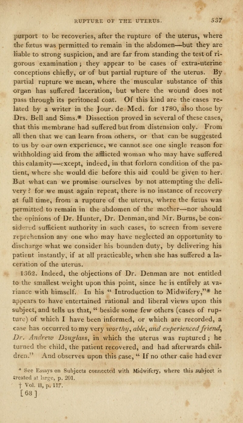 purport to be recoveries, after the rupture of the uterus, where the foetus was permitted to remain in the abdomen—but they are liable to strong suspicion, and are far from standing the test of ri- gorous examination; they appear to be cases of extra-uterine conceptions chiefly, or of but partial rupture of the uterus. By partial rupture we mean, where the muscular substance of this organ has suffered laceration, but where the wound does not pass through its peritoneal coat. Of this kind are the cases re- lated by a writer in the Jour, de Med. for 1780, also those by Drs. Bell and Sims.* Dissection proved in several of these cases, that this membrane had suffered but from distension only. From all then that we can learn from others, or that can be suggested to us by our own experience, we cannot see one single reason for withholding aid from the afflicted woman who may have suffered this calamity—except, indeed, in that forlorn condition of the pa- tient, where she would die before this aid could be given to her. But what can we promise ourselves by not attempting the deli- very ? for we must again repeat, there is no instance of recovery at full time, from a rupture of the uterus, where the foetus was permitted to remain in the abdomen of the mother—nor should the opinions of Dr. Hunter, Dr. Denman, and Mr. Burns, be con- sidf'ied sufficient authority in such cases, to screen from severe reprehension any one who may have neglected an opportunity to discharge vvhat we consider his bounden duty, by delivering his patient instantly, if at all practicable, when she has suffered a la- ceration of the uterus. 1362. Indeed, the objections of Dr. Denman are not entitled to the smallest weight upon this point, since he is entirely at va^ riance with himself. In his  Introduction to Midwifery,* he appears to have entertained rational and liberal views upon this subject, and tells us that,  beside some few others (cases of rup- ture) of which I have been informed, or which are recorded, a case has occurred to my very ivorthy^ able^ and experienced friend. Dr. Andrew Douglass^ in which the uterus was ruptured; he turned the child, the patient recovered, and had afterwards chil- dren. And observes upon this ,case,  If no other case had ever * See Essays on Subjects connected with Midwifery, where this subject is treated at large, p. 201, t Vol. 11, p. 117. [68]