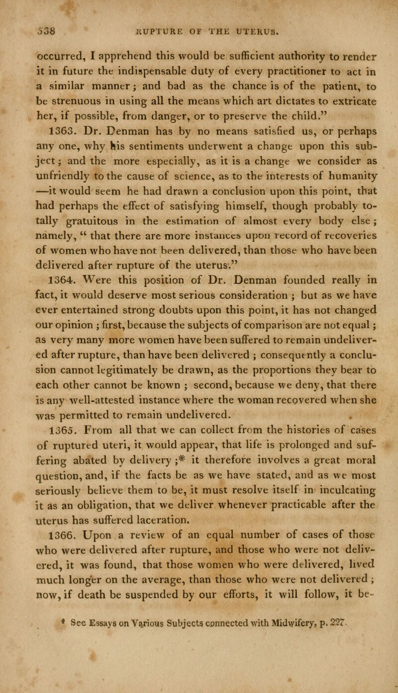 occurred, I apprehend this would be sufficient authority to render it in future the indispensable duty of every practitioner to act in a similar manner; and bad as the chance is of the patient, to be strenuous in using all the means which art dictates to extricate her, if possible, from danger, or to preserve the child. 1363. Dr. Denman has by no means satisfied us, or perhaps any one, why his sentiments underwent a change upon this sub- ject ; and the more especially, as it is a change we consider as unfriendly to the cause of science, as to the interests of humanity —it would seem he had drawn a conclusion upon this point, that had perhaps the effect of satisfying himself, though probably to- tally gratuitous in the estimation of almost every body else ; namely,  that there are more instances upon record of recoveries of women who have not been delivered, than those who have been delivered after rupture of the uterus. 1364. Were this position of Dr. Denman founded really in fact, it would deserve most serious consideration ; but as we have ever entertained strong doubts upon this point, it has not changed our opinion ; first, because the subjects of comparison are not equal; as very many more women have been suffered to remain undeliver- ed after rupture, than have been delivered ; consequently a conclu- sion cannot legitimately be drawn, as the proportions they bear to each other cannot be known ; second, because we deny, that there is any well-attested instance where the woman recovered when she was permitted to remain undelivered. 1365. From all that we can collect from the histories of cases of ruptured uteri, it would appear, that life is prolonged and suf- fering abated by delivery j* it therefore involves a great moral question, and, if the facts be as we have stated, and as we most seriously believe them to be, it must resolve itself in inculcating it as an obligation, that we deliver whenever practicable after the uterus has suffered laceration. 1366. Upon a review of an equal number of cases of those who were delivered after rupture, and those who were not deliv- ered, it was found, that those women who were delivered, lived much longer on the average, than those who were not delivered ; now, if death be suspended by our efforts, it will follow, it be-