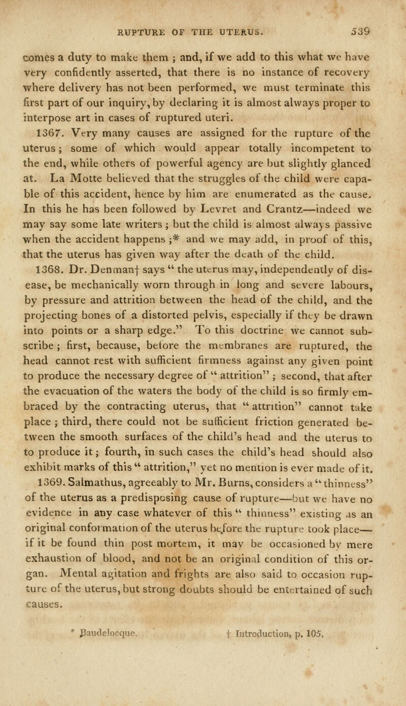 comes a duty to make them ; and, if we add to this what we have very confidently asserted, that there is no instance of recovery where delivery has not been performed, we must terminate this first part of our inquiry, by declaring it is almost always proper to interpose art in cases of ruptured uteri. 1367. Very many causes are assigned for the rupture of the uterus; some of which would appear totally incompetent to the end, while others of powerful agency are but slightly glanced at. La Motte believed that the struggles of the child were capa- ble of this accident, hence by him are enumerated as the cause. In this he has been followed by Levret and Crantz—indeed we may say some late writers ; but the child is almost always passive when the accident happens ;* and we may add, in proof of this, that the uterus has given way after the death of the child. 1368. Dr. Denmanf says  the uterus may, independently of dis- ease, be mechanically worn through in long and severe labours, by pressure and attrition between the head of the child, and the projecting bones of a distorted pelvis, especially if they be drawn into points or a sharp edge. To this doctrine we cannot sub- scribe ; first, because, betore the membranes are ruptured, the head cannot rest with sufficient firmness against any given point to produce the necessary degree of  attrition ; second, that after the evacuation of the waters the body of the child is so firmly em- braced by the contracting uterus, that  attrition cannot take place ; third, there could not be sufficient friction generated be- tween the smooth surfaces of the child's head and the uterus to to produce it; fourth, in such cases the child's head should also exhibit marks of this  attrition, yet no mention is ever made of it. 1369. Salmathus, agreeably to Mr. Burns, considers a  thinness of the uterus as a predisposing cause of rupture—but we have no evidence in any case whatever of this  thinness existing as an original conformation of the uterus bt.fore the rupture took place— if it be found thin post mortem, it may be occasioned bv mere exhaustion of blood, and not be an original condition of this or- gan. Mental agitation and frights are also said to occasion rup- ture of the uterus, but strong doubts should be entertained of such causes. ' Paudelocquo. t Introjluctioii, p. 105.