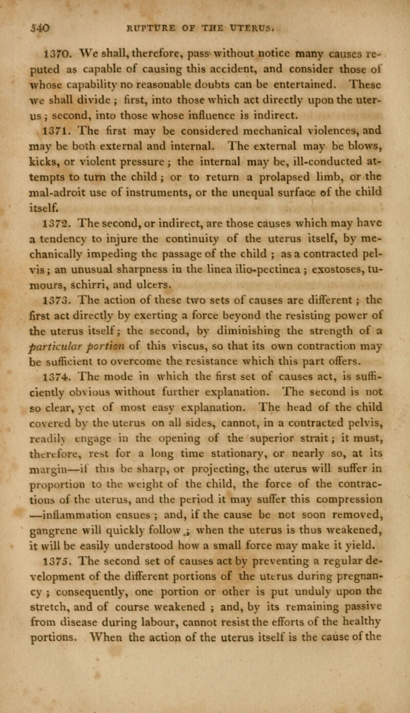 13*0. We shall, therefore, pass> without notice many causes re- puted as capable of causing this accident, and consider those of whose capability no reasonable doubts can be entertained. These we shall divide ; first, into those which act directly upon the uter- us ; second, into those whose influence is indirect. isn. The first may be considered mechanical violences, and may be both external and internal. The external may be blows, kicks, or violent pressure; the internal may be, ill-conducted at- tempts to turn the child ; or to return a prolapsed limb, or the mal-adroit use of instruments, or the unequal surface of the child itself. 1372. The second, or indirect, are those causes which may have a tendency to injure the continuity of the uterus itself, by me- chanically impeding the passage of the child ; as a contracted pel- vis; an unusual sharpness in the linea ilio-pectinea j exostoses, tu- mours, schirri, and ulcers. 1373. The action of these two sets of causes are different ; the first act directly by exerting a force beyond the resisting power of the uterus itself; the second, by diminishing the strength of a particular portion of this viscus, so that its own contraction may be sufficient to overcome the resistance which this part offers. 1374. The mode in which the first set of causes act, is suffi- ciently obvious without further explanation. The second is not so clear, yet of most easy explanation. The head of the child covered by the uterus on all sides, cannot, in a contracted pelvis, readily engage in the opening of the superior strait; it must, therefore, rebt for a long time stationary, or nearly so, at its margin—if this be sharp, or projecting, the uterus will suffer in proportion to the weight of the child, the force of the contrac- tions of the uterus, and the period it may suffer this compression —infl.immation ensues ; and, if the cause be not soon removed, gangrene will quickly follow.; when the uterus is thus weakened, it will be easily understood how a small force may make it yield. 1375. The second set of causes act by preventing a regular de- velopment of the different portions of the uterus during pregnan- cy ; consequently, one portion or other is put unduly upon the stretch, and of course weakened ; and, by its remaining passive from disease during labour, cannot resist the efforts of the healthy portions. When the action of the uterus itself is the cause of the