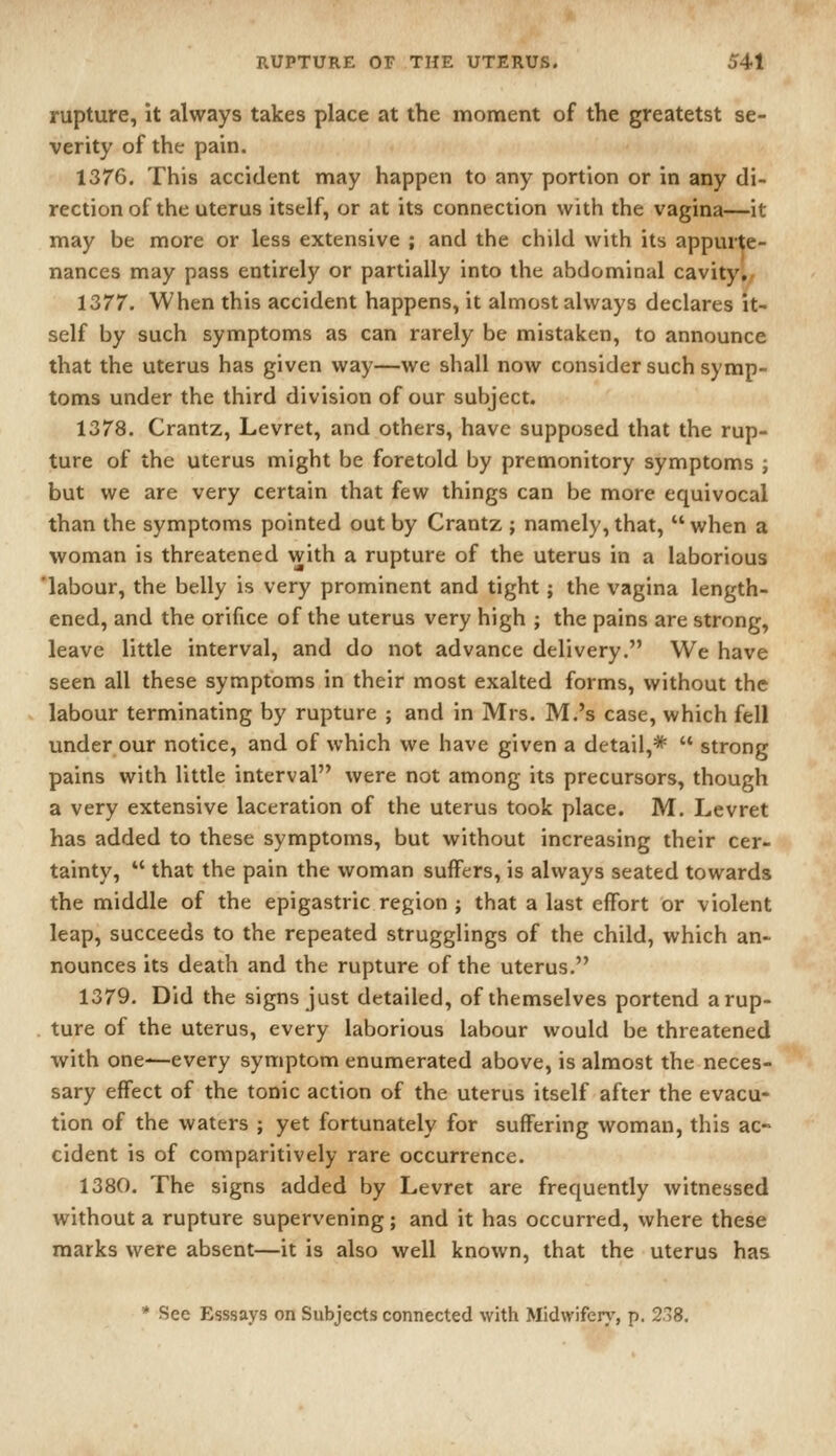 rupture, it always takes place at the moment of the greatetst se- verity of the pain. 1376. This accident may happen to any portion or in any di- rection of the uterus itself, or at its connection with the vagina—it may be more or less extensive ; and the child with its appurte- nances may pass entirely or partially into the abdominal cavity,/ 1377. When this accident happens, it almost always declares it- self by such symptoms as can rarely be mistaken, to announce that the uterus has given way—we shall now consider such symp- toms under the third division of our subject. 1378. Crantz, Levret, and others, have supposed that the rup- ture of the uterus might be foretold by premonitory symptoms ; but we are very certain that few things can be more equivocal than the symptoms pointed out by Crantz ; namely, that,  when a woman is threatened with a rupture of the uterus in a laborious labour, the belly is very prominent and tight; the vagina length- ened, and the orifice of the uterus very high ; the pains are strong, leave little interval, and do not advance delivery. We have seen all these symptoms in their most exalted forms, without the labour terminating by rupture ; and in Mrs. M.'s case, which fell under our notice, and of which we have given a detail,*  strong pains with little interval were not among its precursors, though a very extensive laceration of the uterus took place. M. Levret has added to these symptoms, but without increasing their cer- tainty,  that the pain the woman suffers, is always seated towards the middle of the epigastric region ; that a last effort or violent leap, succeeds to the repeated strugglings of the child, which an- nounces its death and the rupture of the uterus. 1379. Did the signs just detailed, of themselves portend a rup- ture of the uterus, every laborious labour would be threatened with one—every symptom enumerated above, is almost the neces- sary effect of the tonic action of the uterus itself after the evacu- tion of the waters ; yet fortunately for suffering woman, this ac- cident is of comparitively rare occurrence. 1380. The signs added by Levret are frequently witnessed without a rupture supervening; and it has occurred, where these marks were absent—it is also well known, that the uterus has