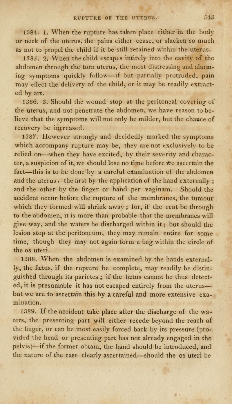 1384. 1. When the rupture has taken place either in the body or neck of the uterus, the pains either cease, or slacken so much as not to propel the child if it be still retained within the uterus. 1385. 2. When the child escapes intirtly into the cavity of the abdomen through the torn uterus, the most distressing and alarm- ing symptoms quickly follow—if but partially protruded, pain may effect the delivery of the child, or it may be readily extract- ed by art. 1386. 3. Should the wound stop at the peritoneal covering of the uterus, and not penetrate the abdomen, we have reason to be- lieve that the symptoms will not only be milder, but the chance of recovery be ii\creased. 1387. However strongly and decidedly marked the symptoms which accompany rupture may be, they are not exclusively to be relied on—when they have excited, by their severity and charac- ter, a suspicion of it, we should lose no time before ^'re ascertain the fact—this is to be done by a careful examination of the abdomen and the uterus ; the first by the application of the hand externally ; and the other by the finger or hand per vaginam. Should the accident occur before the rupture of the membranes, the tumour which they formed will shrink away ; for, if the rent be through to the abdomen, it is more than probable that the membranes will give way, and the waters be discharged within it; but should the lesion stop at the peritoneum, they may remain entire for some time, though they may not again form a bag within the circle of the OS uteri. 1388. When the abdomen is examined by the hands external- ly, the foetus, if the rupture be complete, may readily be distin- guished through its parietes ; if the foetus cannot be thus detect- ed, it is presumable it has not escaped entirely from the uterus— but we are to ascertain this by a careful and more extensive exa- mination. 1389. If the accident take place after the discharge of the wa- ters, the presenting part will either recede beyond the reach of the finger, or can be most easily forced back by its pressure (pro- vided the head or presenting part has not already engaged in the pelvis)—if the former obtain, the hand should be introduced, and the nature of the case clearly ascertained—should the os uteri be