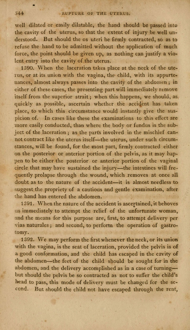 well dilated or easily dilatable, the hand should be passed into the cavity of the uterus, so that the extent of injury be well un- derstood. But should the os uteri be firmly contracted, so as to refuse the hand to be admitted without the application of much force, the point should be given up, as nothing can justify a vio- lent entry into the cavity of the uterus. 1390. When the laceration takes place at the neck of the ute- rus, or at its union with the vagina, the child, with its appurte- nances, almost always passes into the cavity of the abdomen ; in either of these cases, the presenting part will immediately remove itself from the superior strait; when this happens, we should, as quickly as possible, ascertain whether the accident has taken place, to which this circumstance would instantly give the sus- picion of. In cases like these the examinations to this effect are more easily conducted, than where the body or fundus is the sub- ject of the laceration ; as the parts involved in the mischief can- not contract like the uterus itself—the uterus, under such circum- stances, will be found, for the most part, firmly contracted either on the posterior or anterior portion of the pelvis, as it may hap- pen to be either the posterior or anterior portion of the vaginal circle that may have sustained the injury—the intestines will fre- quently prolapse through the wound, which removes at once all doubt as to the nature of the accident—it is almost needless to suggest the propriety of a cautious and gentle examination, after ihe hand has entered the abdomen. 1391. When the nature of the accident is ascertained, it behoves us immediately to attempt the relief of the unfortunate woman, and the means for this purpose are, first, to attempt delivery per vias naturales ; and second, to perform the operation of gastro- tomy. 1392. We may perform the first whenever the neck, or its union with the vagina, is the seat of laceration, provided the pelvis is of a good conformation, and the child has escaped in the cavity of the abdomen—the feet of the child should be sought for in the abdomen, and the delivery accomplished as in a case of turning— but should the pelvis be so contracted as not to suffer the child's head to pass, this mode of delivery must be changed for the se- cond. But should the child not have escaped through the rent,