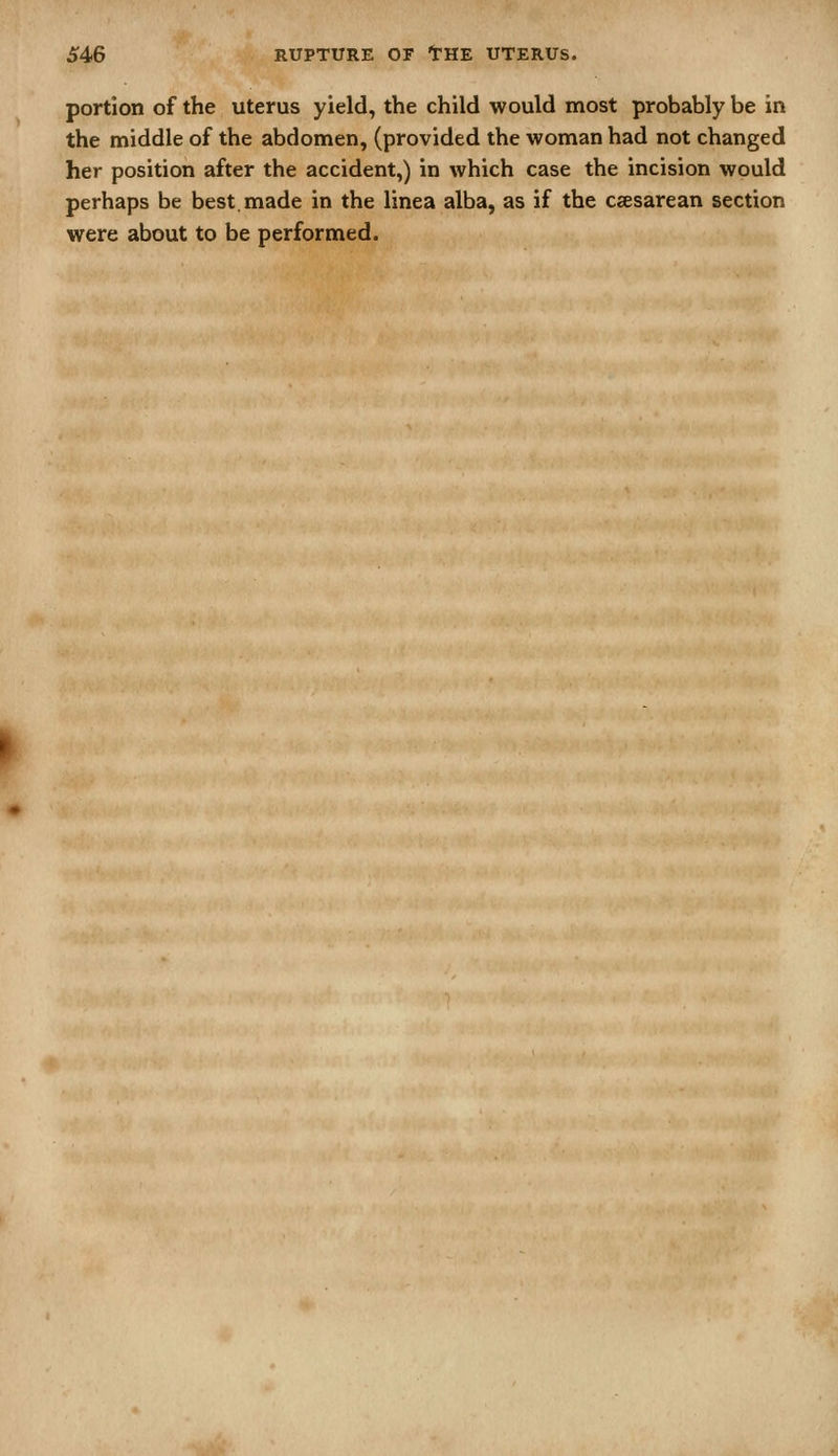 portion of the uterus yield, the child would most probably be in the middle of the abdomen, (provided the woman had not changed her position after the accident,) in which case the incision would perhaps be best, made in the linea alba, as if the csesarean section were about to be performed.