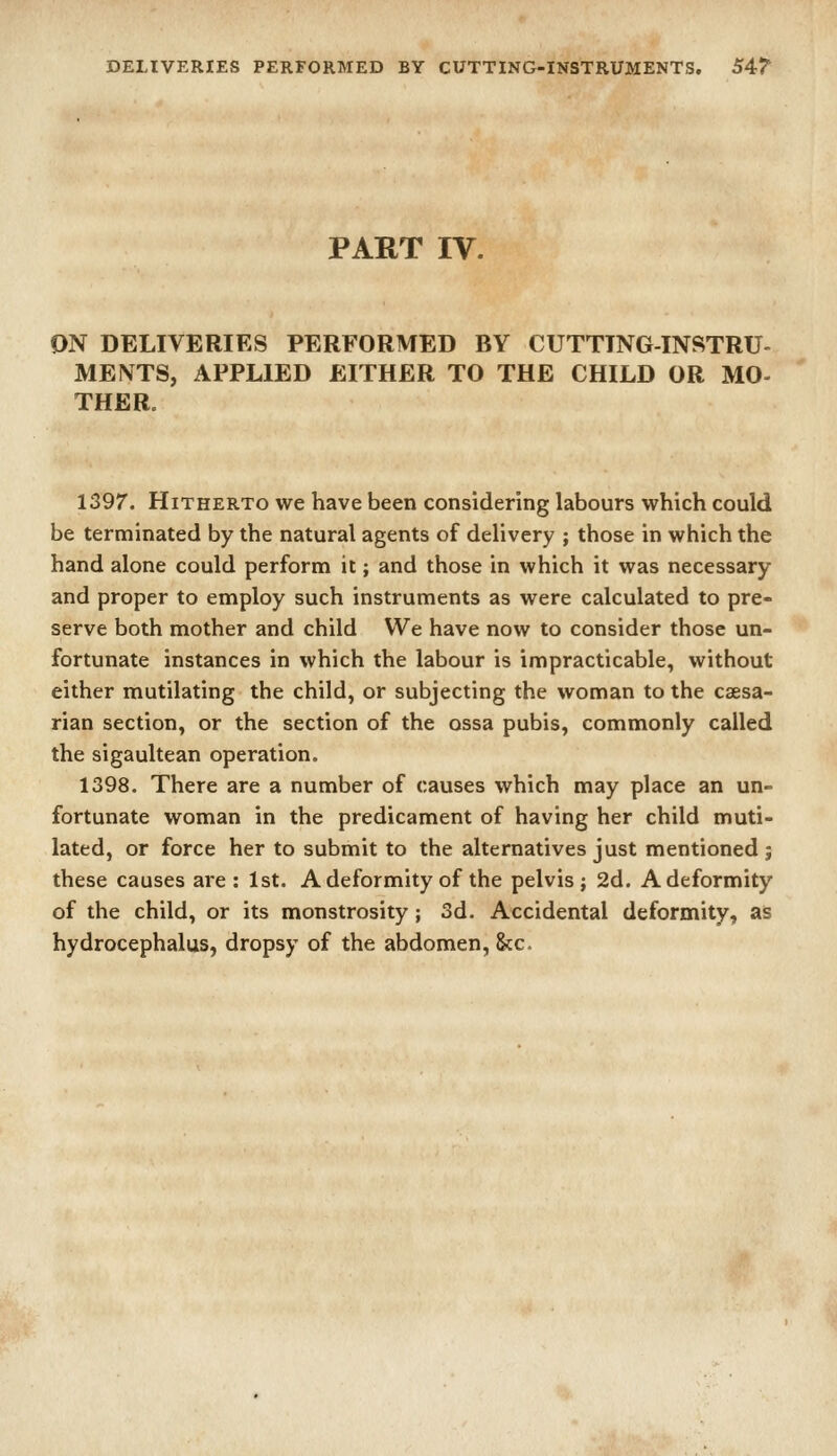 DELIVERIES PERFORMED BY CUTTING-INSTRUMENTS. S4T PART IV. ON DELIVERIES PERFORMED BY CUTTTNG-INSTRU- ME NTS, APPLIED EITHER TO THE CHILD OR MO- THER. 1397. Hitherto we have been considering labours which could be terminated by the natural agents of delivery ; those in which the hand alone could perform it; and those in which it was necessary and proper to employ such instruments as were calculated to pre- serve both mother and child We have now to consider those un- fortunate instances in which the labour is impracticable, without either mutilating the child, or subjecting the woman to the csesa- rian section, or the section of the ossa pubis, commonly called the sigaultean operation. 1398. There are a number of causes which may place an un- fortunate woman in the predicament of having her child muti- lated, or force her to submit to the alternatives just mentioned ; these causes are : 1st. A deformity of the pelvis; 2d. A deformity of the child, or its monstrosity; 3d. Accidental deformity, as hydrocephalus, dropsy of the abdomen, &c.