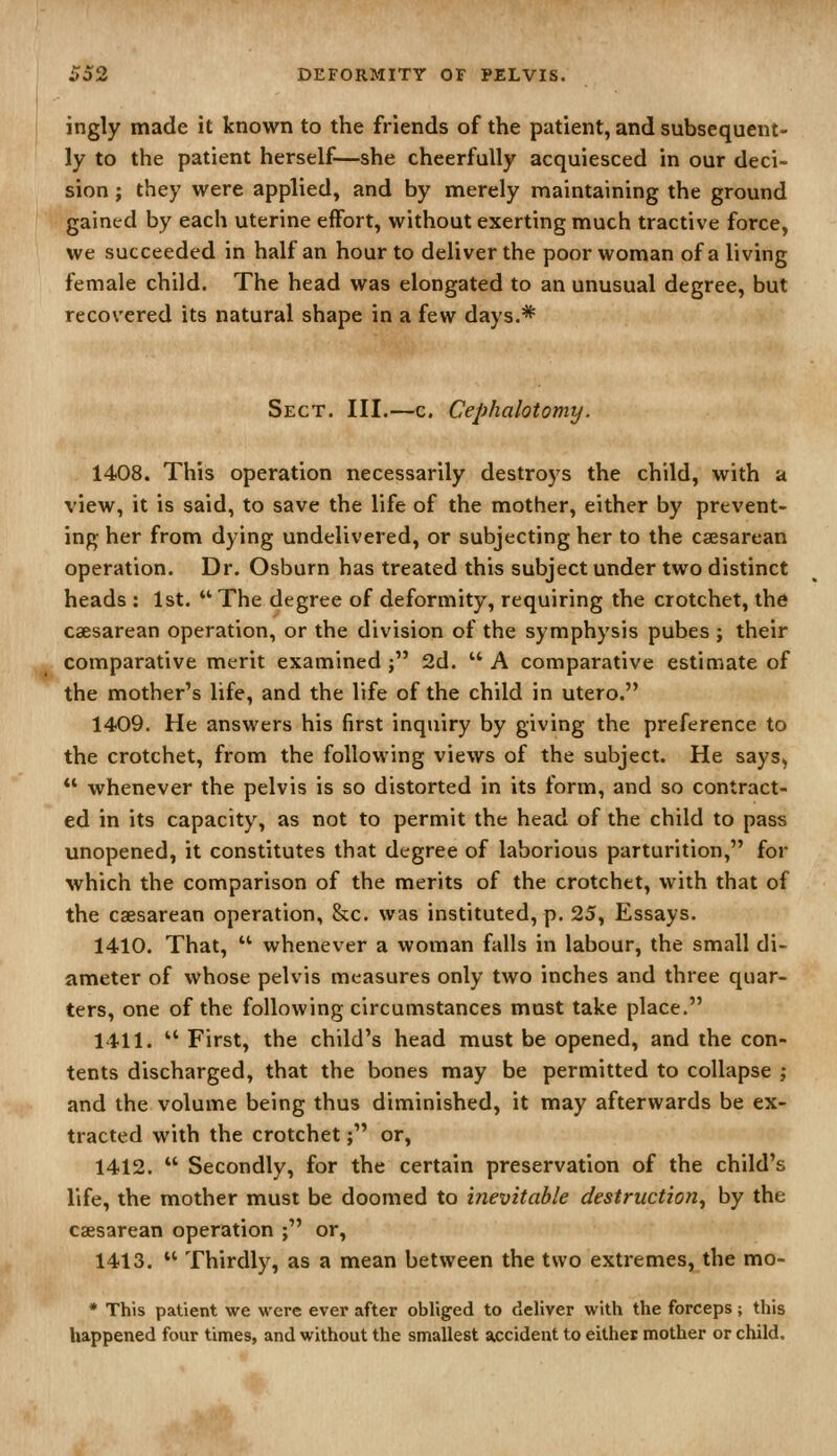 ingly made it known to the friends of the patient, and subsequent- ly to the patient herself—she cheerfully acquiesced in our deci- sion ; they were applied, and by merely maintaining the ground gained by each uterine effort, without exerting much tractive force, we succeeded in half an hour to deliver the poor woman of a living female child. The head was elongated to an unusual degree, but recovered its natural shape in a few days.* Sect. III.—c. Cephalotomy. 1408. This operation necessarily destroys the child, with a view, it is said, to save the life of the mother, either by prevent- ing her from dying undelivered, or subjecting her to the caesarean operation. Dr. Osburn has treated this subject under two distinct heads : 1st.  The degree of deformity, requiring the crotchet, the caesarean operation, or the division of the symphysis pubes ; their comparative merit examined j 2d.  A comparative estimate of the mother's life, and the life of the child in utero. 1409. He answers his first inquiry by giving the preference to the crotchet, from the following views of the subject. He says^  whenever the pelvis is so distorted in its form, and so contract- ed in its capacity, as not to permit the head of the child to pass unopened, it constitutes that degree of laborious parturition, for which the comparison of the merits of the crotchet, with that of the caesarean operation, &c. was instituted, p. 25, Essays. 1410. That,  whenever a woman falls in labour, the small di- ameter of whose pelvis measures only two inches and three quar- ters, one of the following circumstances must take place. 1411.  First, the child's head must be opened, and the con- tents discharged, that the bones may be permitted to collapse ; and the volume being thus diminished, it may afterwards be ex- tracted with the crotchet; or, 1412.  Secondly, for the certain preservation of the child's life, the mother must be doomed to t7ievitable destruction^ by the csesarean operation ; or, 1413.  Thirdly, as a mean between the two extremes, the mo- • This patient we were evei* after obliged to deliver with the forceps; this happened four times, and without the smallest accident to either mother or child.