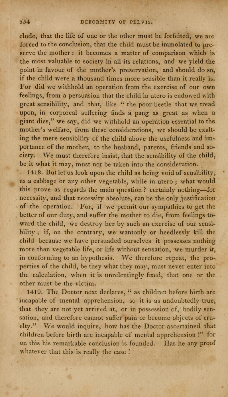 elude, that the life of one or the other must be forfeited, we are forced to the conclusion, that the child must be immolated to pre-- serve the mother : it becomes a matter of comparison which is the most valuable to society in all its relations, and we yield the point in favour of the mother's preservation, and should do so, if the child were a thousand times more sensible than it really is. For did we withhold an operation from the exercise of our own feelings, from a persuasion that the child in utero is endowed with great sensibility, and that, like  the poor beetle that we tread upon, in corporeal suffering finds a pang as great as when a giant dies, we say, did we withhold an operation essential to the, mother's welfare, from these considerations, we should be exalt- ing the mere sensibility of the child above the usefulness and im- portance of the mother, to the husband, parents, friends and so- ciety. We must therefore insist, that the sensibility of the child, be it what it may, must not be taken into the consideration. 1418. But let us look upon the child as being void of sensibility, as a cabbage or any other vegetable, while in utero ; what would this prove as regards the main question ? certainly nothing—for necessity, and that necessity absolute, can be the only justification of the operation. For, if we permit our sympathies to get the better of our duty, and suffer the mother to die, from feelings to- ward the child, we destroy her by such an exercise of our sensi- bility ; if, on the contrary, we wantonly or heedlessly kill the child because we have persuaded ourselves it possesses nothing more than vegetable life, or life without sensation, we murder i-t, in conforming to an hypothesis. We therefore repeat, the pro- perties of the child, be they what they may, must never enter into the calculation, when it is unrelentingly fixed, that one or the other must be the victim. 1419. The Doctor next declares,  as children before birth are incapable of mental apprehension, so it is as undoubtedly true, that they are not yet arrived at, or in possession of, bodily sen- sation, and therefore cannot suffer pain or become objects of cru- elty. We would inquire, how has the Doctor ascertained that children before birth are incapable of mental apprehension ? for on this his remarkable conclusion is founded. Has he any proof whatever that this is really the case ?