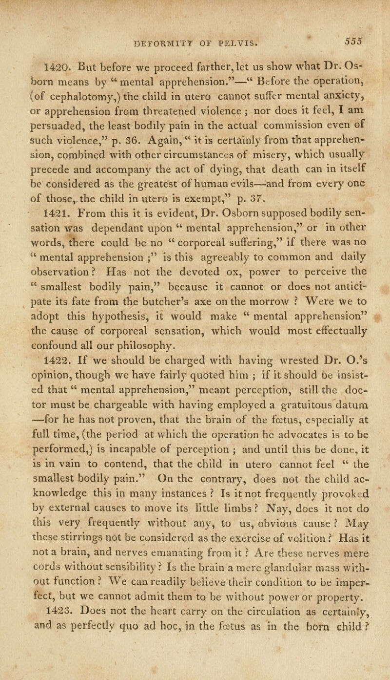 1420. But before we proceed farther, let us show what Dr. Os- born means by  mental apprehension.— Before the operation, (of cephalotomy,) the child in utero cannot suffer mental anxiety, or apprehension from threatened violence ; nor does it feel, I am persuaded, the least bodily pain in the actual commission even of such violence, p. 36, Again, it is certainly from that apprehen- sion, combined with other circumstances of misery, which usually precede and accompany the act of dying, that death can in itself be considered as the greatest of human evils—and from every one of those, the child in utero is exempt, p. 37. 1421. From this it is evident. Dr. Osborn supposed bodily sen- sation was dependant upon  mental apprehension, or in other words, tTiere could be no  corporeal suffering, if there was no  mental apprehension ; is this agreeably to common and daily observation ? Has not the devoted ox, power to perceive the  smallest bodily pain, because it cannot or does not antici- pate its fate from the butcher's axe on the morrow ? Were we to adopt this hypothesis, it would make  mental apprehension the cause of corporeal sensation, which would most effectually confound all our philosophy. 1422. If we should be charged with having wrested Dr. O.'s opinion, though we have fairly quoted him ; if it should be insist- ed that  mental apprehension, meant perception, still the doc- tor must be chargeable with having employed a gratuitous datum —for he has not proven, that the brain of the foetus, especially at full time, (the period at which the operation he advocates is to be performed,) is incapable of perception ; and until this be done, it is in vain to contend, that the child in utero cannot feel • the smallest bodily pain. On the contrary, does not the child ac- knowledge this in many instances ? Is it not frequently provoked by external causes to move its little limbs ? Nay, does it not do this very frequently without any, to us, obvious cause ? May these stirrings not be considered as the exercise of volition ? Has it not a brain, a:nd nerves emanating from it ? Are these nerves mere cords without sensibility? Is the brain a mere glandular mass with- out function ? We can readily believe their condition to be imper- fect, but we cannot admit them to be without power or property. 1423. Does not the heart carry on the circulation as certainly, and as perfectly quo ad hoc, in the fcetus as in the born child ?