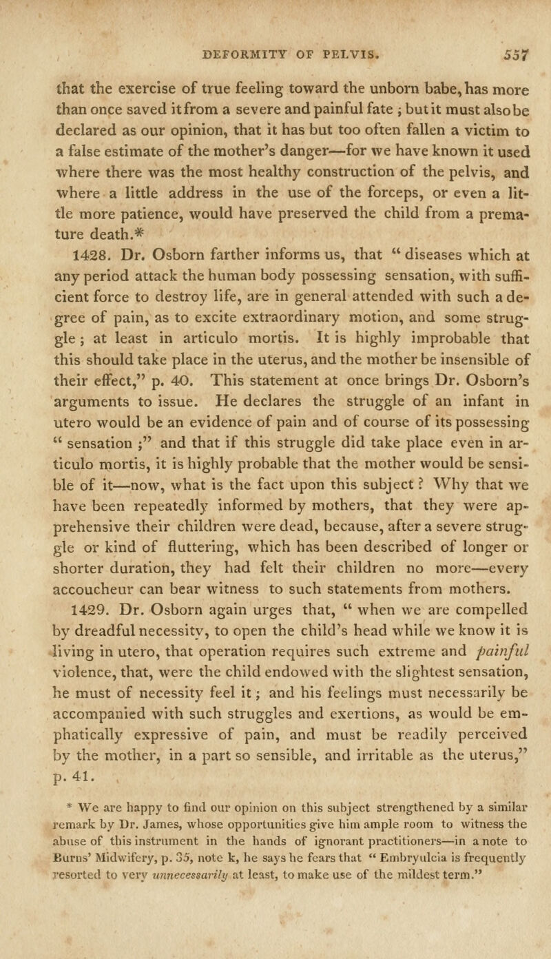 that the exercise of true feeling toward the unborn babe, has more than once saved it from a severe and painful fate j but it must also be declared as our opinion, that it has but too often fallen a victim to a false estimate of the mother's danger—for we have known it used where there was the most healthy construction of the pelvis, and where a little address in the use of the forceps, or even a lit- tle more patience, would have preserved the child from a prema- ture death.* 1428. Dr. Osborn farther informs us, that  diseases which at any period attack the human body possessing sensation, with suffi- cient force to destroy life, are in general attended with such a de- gree of pain, as to excite extraordinary motion, and some strug- gle ; at least in articulo mortis. It is highly improbable that this should take place in the uterus, and the mother be insensible of their effect, p. 40. This statement at once brings Dr. Osborn's arguments to issue. He declares the struggle of an infant in utero would be an evidence of pain and of course of its possessing  sensation ; and that if this struggle did take place even in ar- ticulo mortis, it is highly probable that the mother would be sensi- ble of it—now, what is the fact upon this subject ? Why that we have been repeatedly informed by mothers, that they were ap- prehensive their children were dead, because, after a severe strug- gle or kind of fluttering, which has been described of longer or shorter duration, they had felt their children no more—every accoucheur can bear witness to such statements from mothers. 1429. Dr. Osborn again urges that,  when we are compelled by dreadful necessity, to open the child's head while we know it is living in utero, that operation requires such extreme and painful violence, that, were the child endowed with the slightest sensation, he must of necessity feel it; and his feelings must necessarily be accompanied with such struggles and exertions, as would be em- phatically expressive of pain, and must be readily perceived by the mother, in a part so sensible, and irritable as the uterus, p. 41. * We are happy to fiml our opinion on this subject strengthened by a similar remark by Dr. James, whose opportunities give him ample room to witness the abuse of this instrument in the hands of ignorant practitioners—in a note to Burns' Midwifery, p. 35, note k, he says he fears that  Embryulcia is frequently resorted to very unnecessarily at least, to make use of the mildest term.