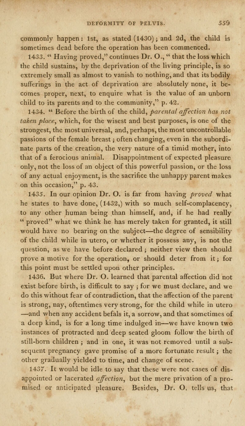 commonly happen: 1st, as stated (1430); and 2d, the child is sometimes dead before the operation has been commenced. 1433.  Having proved, continues Dr. O.,  that the loss which the child sustains, by the deprivation of the living principle, is so extremely small as almost to vanish to nothing, and that its bodily- sufferings in the act of deprivation are absolutely none, it be- comes proper, next, to enquire what is the value of an unborn child to its parents and to the community, p. 42. 1434.  Before the birth of the child, parental affection has not taken place^ which, for the wisest and best purposes, is one of the strongest, the most universal, and, perhaps, the most uncontrollable passions of the female breast; often changing, even in the subordi- nate parts of the creation, the very nature of a timid mother, into that of a ferocious animal. Disappointment of expected pleasure only, not the loss of an object of this powerful passion, or the loss of any actual enjoyment, is the sacrifice the unhappy parent makes on this occasion, p. 43. 1435. In our opinion Dr. O. is far from having proved what he states to have done, (1432,) with so much self-complacency, to any other human being than himself, and, if he had really  proved what we think he has merely taken for granted, it still would have no bearing on the subject—the degree of sensibility of the child while in utero, or whether it possess any, is not the question, as we have before declared ; neither view then should prove a motive for the operation, or should deter from it; for this point must be settled upon other principles. 1436. But where Dr. O. learned that parental affection did not exist before birth, is difficult to say ; for we must declare, and we do this without fear of contradiction, that the affection of the parent is strong, nay, oftentimes very strong, for the child while in utero —and when any accident befals it, a sorrow, and that sometimes of a deep kind, is for a long time indulged in—we have known two instances of protracted and deep seated gloom follow the birth of still-born children ; and in one, it was not removed until a sub- sequent pregnancy gave promise of a more fortunate result; the other gradually yielded to time, and change of scene. 1437. It would be idle to say that these were not cases of dis- appointed or lacerated affection^ but the mere privation of a pro- mised or anticipated pleasure. Besides, Dr. O. tells us, that