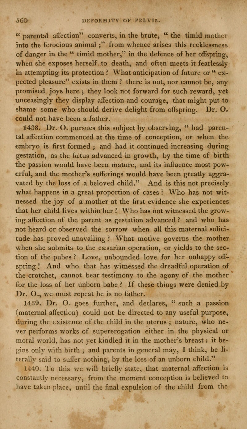 *' parental afFection converts, in the brute,  the timid mother into the ferocious animal; from whence arises this recklessness of danger in the  timid mother, in the defence of her offspring, when she exposes herself to death, and often meets it fearlessly in attempting its protection ? What anticipation of future or  ex- pected pleasure exists in them ? there is not, nor cannot be, any promised joys here ; they look not forward for such reward, yet unceasingly they display affection and courage, that might put to shame some who should derive delight from offspring. Dr. O. could not have been a father. 1438. Dr. O. pursues this subject by observing,  had paren- tal affection commenced at the time of conception, or when the embryo is first formed ; and had it continued increasing during gestation, as the foetus advanced in growth, by the time of birth the passion would have been mature, and its influence most pow- erful, and the mother's sufferings would have been greatly aggra- vated by the loss of a beloved child. And is this not precisely what happens in a great proportion of cases ? Who has not wit- nessed the joy of a mother at the first evidence she experiences that her child lives within her ? Who has not witnessed the grow- ing affection of the parent as gestation advanced ? and who has not heard or observed the sorrow when all this maternal solici- tude has proved unavailing ? What motive governs the mother when she submits to the csesarian operation, or yields to the sec- tion of the pubes ? Love, unbounded love for her unhappy off- spring ! And who that has witnessed the dreadful operation of the crotchet, cannot bear testimony to the agony of the mother for the loss of her unborn babe ? If these things were denied by Dr. O., we must repeat he is no father. 1439. Dr. O. goes further, and declares,  such a passion (maternal affection) could not be directed to any useful purpose, during the existence of the child in the uterus ; nature, who ne- ver performs works of supererogation either in the physical or moral world, has not yet kindled it in the mother's breast: it be- gins only with birth ; and parents in general may, I think, be li- terally said to suffer nothing, by the loss of an unborn child. 1440. To this we will briefly state, that maternal affection is constantly necessary, from the moment conception is believed to have taken place, until the final expulsion of the child from the