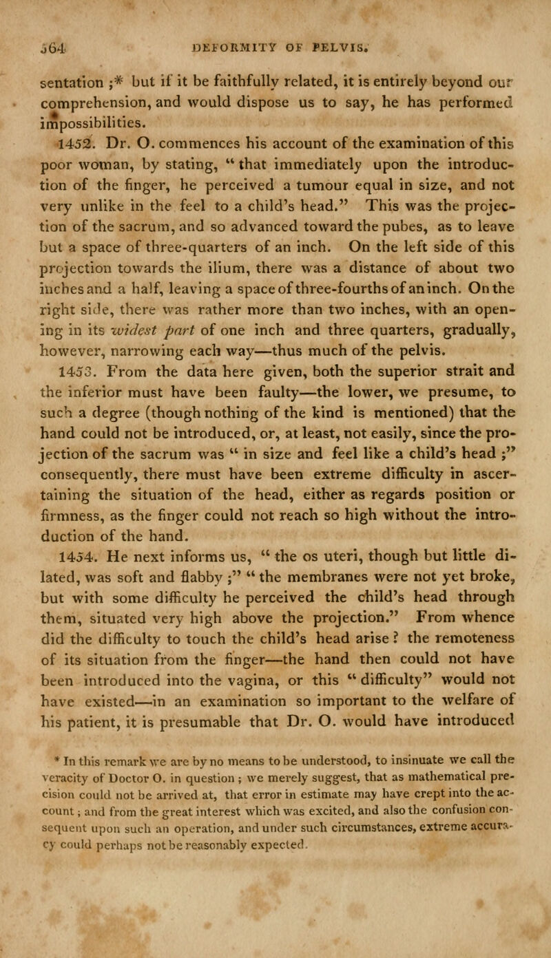 sentation ;* but ii it be faithfully related, it is entirely beyond our comprehension, and would dispose us to say, he has performed impossibilities. •1452, Dr. O. commences his account of the examination of this poor woman, by stating,  that immediately upon the introduc- tion of the finger, he perceived a tumour equal in size, and not very unlike in the feel to a child's head. This was the projec- tion of the sacrum, and so advanced toward the pubes, as to leave but a space of three-quarters of an inch. On the left side of this projection towards the ilium, there was a distance of about two inches and a half, leaving a spaceofthree-fourthsof aninch. On the right side, there was rather more than two inches, with an open- ing in its widest part of one inch and three quarters, gradually, however, narrowing each way—thus much of the pelvis. 1453, From the data here given, both the superior strait and the inferior must have been faulty—the lower, we presume, to such a degree (though nothing of the kind is mentioned) that the hand could not be introduced, or, at least, not easily, since the pro- jection of the sacrum was  in size and feel like a child's head ;'^ consequently, there must have been extreme difficulty in ascer- taining the situation of the head, either as regards position or firmness, as the finger could not reach so high without the intro- duction of the hand. 1454. He next informs us,  the os uteri, though but little di- lated, was soft and flabby ;  the membranes were not yet broke, but with some difficulty he perceived the child's head through them, situated very high above the projection. From whence did the difficulty to touch the child's head arise ? the remoteness of its situation from the finger—the hand then could not have been introduced into the vagina, or this difficulty would not have existed—in an examination so important to the welfare of his patient, it is presumable that Dr. O. would have introduced • In this remark we. are by no means to be understood, to insinuate we call the veracity of Doctor O, in question ; we merely suggest, that as mathematical pre- cision could not be arrived at, that error in estimate may have crept into the ac- count ; and from the great interest which was excited, and also the confusion con- sequent upon such an operation, and under such circumstances, extreme accura- cy could perhaps not be reasonably expected