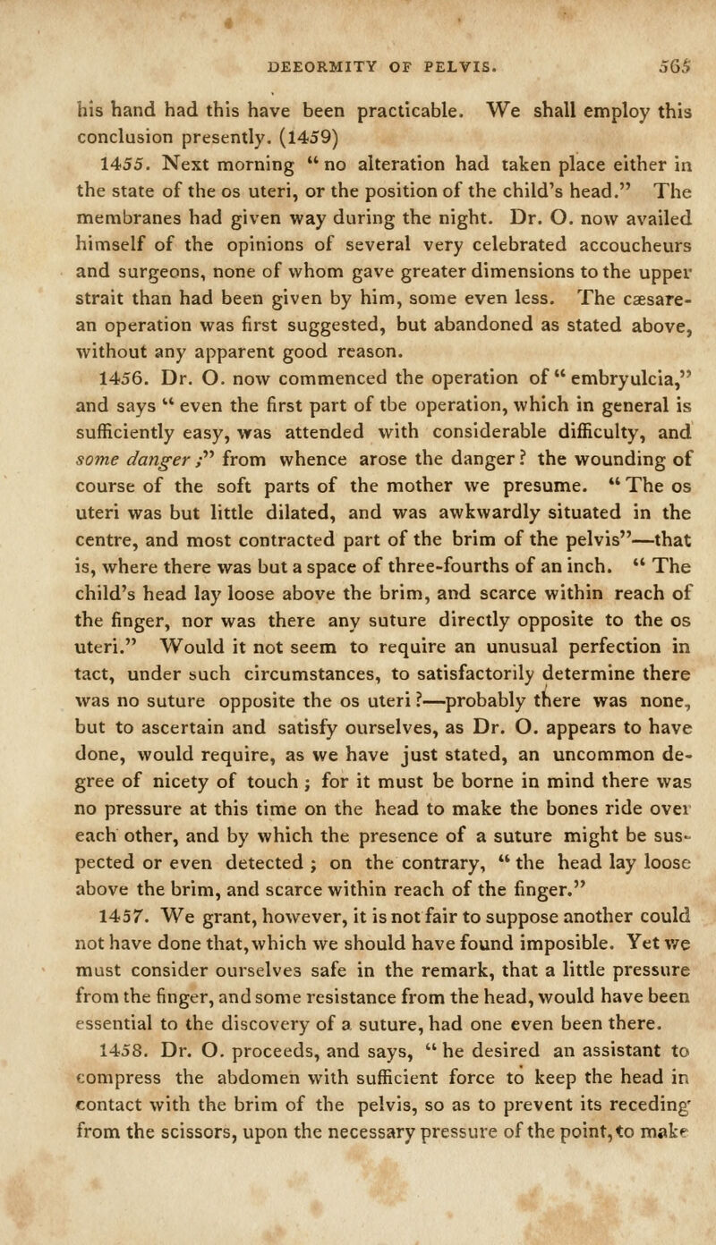 his hand had this have been practicable. We shall employ this conclusion presently. (1459) 1455. Next morning no alteration had taken place either in the state of the os uteri, or the position of the child's head. The membranes had given way during the night. Dr. O. now availed himself of the opinions of several very celebrated accoucheurs and surgeons, none of whom gave greater dimensions to the upper strait than had been given by him, some even less. The csesare- an operation was first suggested, but abandoned as stated above, without any apparent good reason. 1456. Dr. O. now commenced the operation of  embryulcia, and says  even the first part of the operation, which in general is sufficiently easy, was attended with considerable difficulty, and some danger ; from whence arose the danger ? the wounding of course of the soft parts of the mother we presume.  The os uteri was but little dilated, and was awkwardly situated in the centre, and most contracted part of the brim of the pelvis—that is, where there was but a space of three-fourths of an inch.  The child's head lay loose above the brim, and scarce within reach of the finger, nor was there any suture directly opposite to the os uteri. Would it not seem to require an unusual perfection in tact, under such circumstances, to satisfactorily determine there was no suture opposite the os uteri ?—probably there was none, but to ascertain and satisfy ourselves, as Dr. O. appears to have done, would require, as we have just stated, an uncommon de- gree of nicety of touch ; for it must be borne in mind there was no pressure at this time on the head to make the bones ride ovei each other, and by which the presence of a suture might be sus- pected or even detected; on the contrary, the head lay loose above the brim, and scarce within reach of the finger. 1457. We grant, however, it is not fair to suppose another could not have done that, which we should have found imposible. Yet v/e must consider ourselves safe in the remark, that a little pressure from the finger, and some resistance from the head, would have been essential to the discovery of a suture, had one even been there. 1458. Dr. O, proceeds, and says,  he desired an assistant to compress the abdometi with sufficient force to keep the head in contact with the brim of the pelvis, so as to prevent its receding' from the scissors, upon the necessary pressure of the point, to make