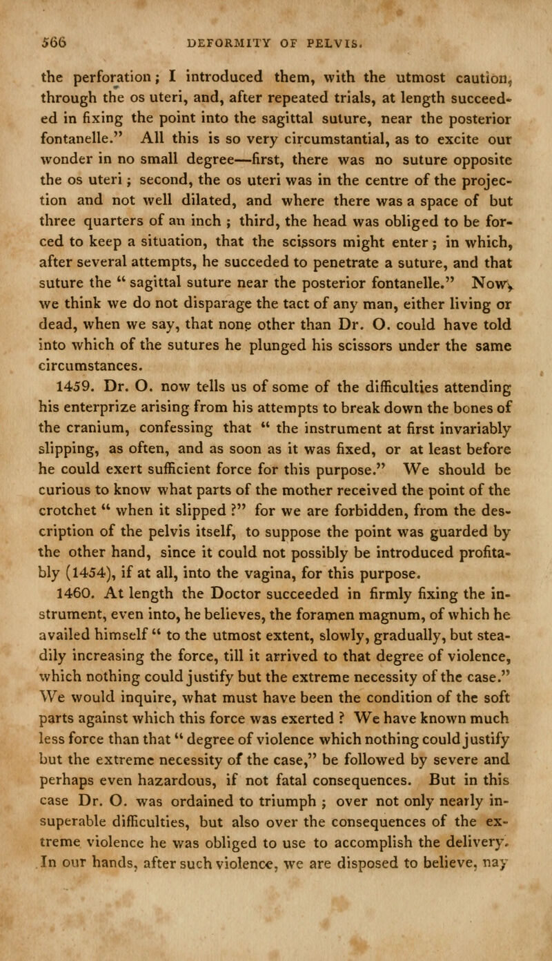 the perforation; I introduced them, with the utmost caution, through the os uteri, and, after repeated trials, at length succeed- ed in fixing the point into the sagittal suture, near the posterior fontanelle. All this is so very circumstantial, as to excite our wonder in no small degree—first, there was no suture opposite the OS uteri; second, the os uteri was in the centre of the projec- tion and not well dilated, and where there was a space of but three quarters of an inch ; third, the head was obliged to be for- ced to keep a situation, that the scissors might enter; in which, after several attempts, he succeded to penetrate a suture, and that suture the  sagittal suture near the posterior fontanelle. NoWy we think we do not disparage the tact of any man, either living or dead, when we say, that none other than Dr. O. could have told into which of the sutures he plunged his scissors under the same circumstances. 1459. Dr. O. now tells us of some of the difficulties attending his enterprize arising from his attempts to break down the bones of the cranium, confessing that  the instrument at first invariably slipping, as often, and as soon as it was fixed, or at least before he could exert sufficient force for this purpose. We should be curious to know what parts of the mother received the point of the crotchet  when it slipped ? for we are forbidden, from the des- cription of the pelvis itself, to suppose the point was guarded by the other hand, since it could not possibly be introduced profita- bly (1454), if at all, into the vagina, for this purpose. 1460. At length the Doctor succeeded in firmly fixing the in- strument, even into, he believes, the foraqien magnum, of which he availed himself  to the utmost extent, slowly, gradually, but stea- dily increasing the force, till it arrived to that degree of violence, which nothing could justify but the extreme necessity of the case. We would inquire, what must have been the condition of the soft parts against which this force was exerted ? We have known much less force than that degree of violence which nothing could justify but the extreme necessity of the case, be followed by severe and perhaps even hazardous, if not fatal consequences. But in this case Dr. O. was ordained to triumph ; over not only nearly in- superable difficulties, but also over the consequences of the ex- treme violence he was obliged to use to accomplish the delivery. In our hands, after such violence, we are disposed to believe, nay