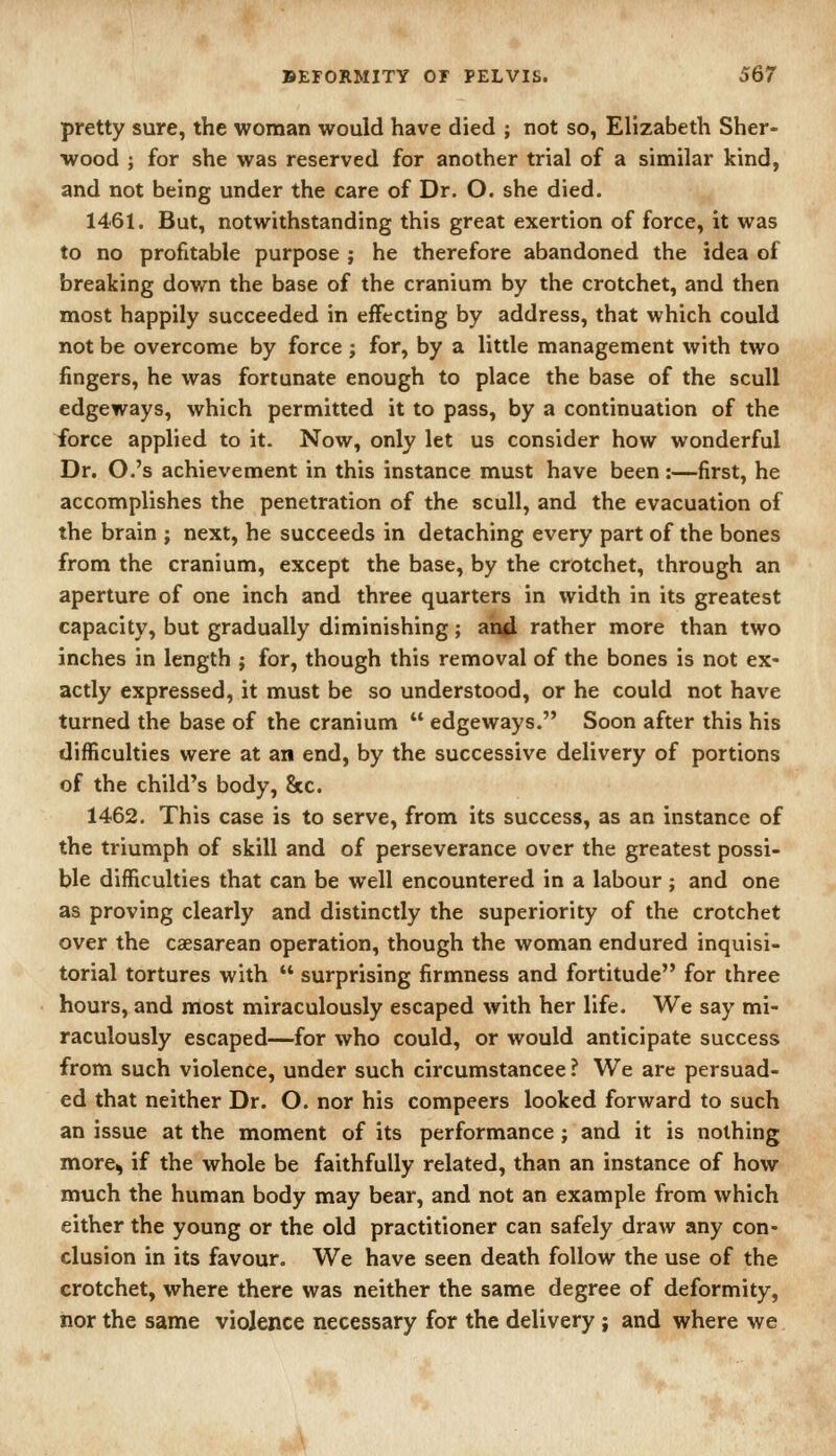 pretty sure, the woman would have died ; not so, Elizabeth Sher- wood J for she was reserved for another trial of a similar kind, and not being under the care of Dr. O. she died. 1461. But, notwithstanding this great exertion of force, it was to no profitable purpose ; he therefore abandoned the idea of breaking down the base of the cranium by the crotchet, and then most happily succeeded in eifecting by address, that which could not be overcome by force ; for, by a little management with two fingers, he was fortunate enough to place the base of the scull edgeways, which permitted it to pass, by a continuation of the force applied to it. Now, only let us consider how wonderful Dr. O.'s achievement in this instance must have been:—first, he accomplishes the penetration of the scull, and the evacuation of the brain ; next, he succeeds in detaching every part of the bones from the cranium, except the base, by the crotchet, through an aperture of one inch and three quarters in width in its greatest capacity, but gradually diminishing; aii^ rather more than two inches in length ; for, though this removal of the bones is not ex- actly expressed, it must be so understood, or he could not have turned the base of the cranium  edgeways. Soon after this his difficulties were at an end, by the successive delivery of portions of the child's body. Sec. 1462. This case is to serve, from its success, as an instance of the triumph of skill and of perseverance over the greatest possi- ble difficulties that can be well encountered in a labour; and one as proving clearly and distinctly the superiority of the crotchet over the caesarean operation, though the woman endured inquisi- torial tortures with  surprising firmness and fortitude for three hours, and most miraculously escaped with her life. We say mi- raculously escaped—for who could, or would anticipate success from such violence, under such circumstancee ? We are persuad- ed that neither Dr. O. nor his compeers looked forward to such an issue at the moment of its performance; and it is nothing more^ if the whole be faithfully related, than an instance of how much the human body may bear, and not an example from which either the young or the old practitioner can safely draw any con- clusion in its favour. We have seen death follow the use of the crotchet, where there was neither the same degree of deformity, iior the same violence necessary for the delivery ; and where we