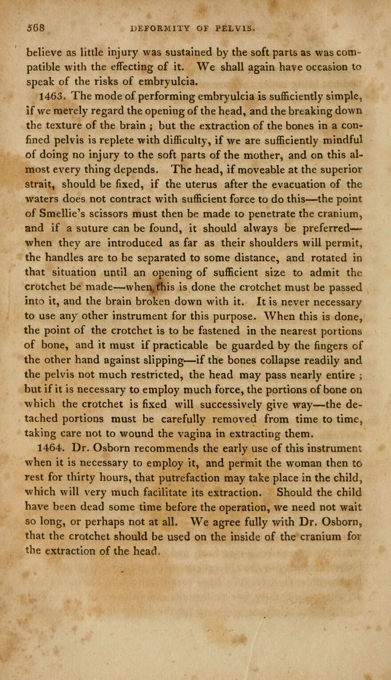 believe as little injury was sustained by the soft parts as was com- patible with the effecting of it. We shall again have occasion to speak of the risks of embryulcia. 1463. The mode of performing embryulcia is sufficiently simple, if we merely regard the opening of the head, and the breaking down the texture of the brain ; but the extraction of the bones in a con- fined pelvis is replete with difficulty, if we are sufficiently mindful of doing no injury to the soft parts of the mother, and on this al- most every thing depends. The head, if moveable at the superior strait, should be fixed, if the uterus after the evacuation of the waters does not contract with sufficient force to do this—the point of Smellie's scissors must then be made to penetrate the cranium, and if a suture can be found, it should always be preferred— when they are introduced as far as their shoulders will permit, the handles are to be separated to some distance, and rotated in that situation until an opening of sufficient size to admit the crotchet be made—when,fhis is done the crotchet must be passed into it, and the brain broken down with it. It is never necessary to use any other instrument for this purpose. When this is done, the point of the crotchet is to be fastened in the nearest portions of bone, and it must if practicable be guarded by the fingers of the other hand against slipping—if the bones collapse readily and the pelvis not much restricted, the head may pass nearly entire ; but if it is necessary to employ much force, the portions of bone on which the crotchet is fixed will successively give way—the de- tached portions must be carefully removed from time to time, taking care not to wound the vagina in extracting them. 1464. Dr. Osborn recommends the early use of this instrument when it is necessary to employ it, and permit the woman then to rest for thirty hours, that putrefaction may take place in the child, which will very much facilitate its extraction. Should the child have been dead some time before the operation, we need not wait so long, or perhaps not at all. We agree fully with Dr. Osborn, that the crotchet should be used on the inside of the cranium for the extraction of the head.