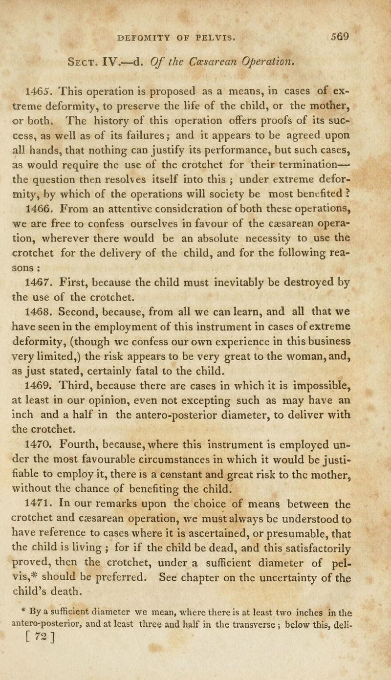 Sect. IV.—d. Of the Cesarean Operation. 1465. This operation is proposed as a means, in cases of ex- treme deformity, to preserve the life of the child, or the mother, or both. The history of this operation offers proofs of its suc- cess, as well as of its failures; and it appears to be agreed upon all hands, that nothing can justify its performance, but such cases, as would require the use of the crotchet for their termination— the question then resolves itself into this ; under extreme defor- mity, by which of the operations will society be most benefited ? 1466. From an attentive consideration of both these operations, we are free to confess ourselves in favour of the csesarean opera- tion, wherever there would be an absolute necessity to use the crotchet for the delivery of the child, and for the following rea- sons : 1467. First, because the child must inevitably be destroyed by the use of the crotchet. 1468. Second, because, from all we can learn, and all that we have seen in the employment of this instrument in cases of extreme deformity, (though we confess our own experience in this business very limited,) the risk appears to be very great to the woman, and, as just stated, certainly fatal to the child. 1469. Third, because there are cases in which it is impossible, at least in our opinion, even not excepting such as may have an inch and a half in the antero-posterior diameter, to deliver with the crotchet. 1470. Fourth, because, where this instrument is employed un- der the most favourable circumstances in which it would be justi- fiable to employ it, there is a constant and great risk to the mother, without the chance of benefiting the child. 1471. In our remarks upon the choice of means between the crotchet and csesarean operation, we must always be understood to have reference to cases where it is ascertained, or presumable, that the child is living ; for if the child be dead, and this satisfactorily- proved, then the crotchet, under a sufficient diameter of pel- vis,* should be preferred. See chapter on the uncertainty of the child's death. * By a sufficient diameter we mean, where there is at least two inches in thfe antero-posterior, and at least three and half in the transverse ; below this, deli- [72]