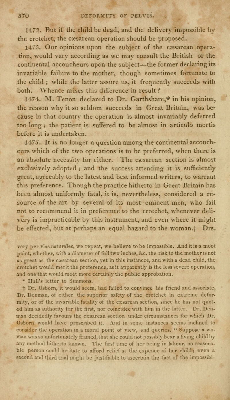 1472. But if the child be dead, and the delivery impossible by the crotchet, the c^esarean operation should be proposed. 1473. Our opinions upon the subject of the caesarean opera- tion, would vary according as we may consult the British or the continental accoucheurs upon the subject—the former declaring its invariable failure to the mother, though sometimes fortunate to the child ; while the latter assure us, it frequently succeeds with both. Whence arises this difference in result ? 1474. M. Tenon declared to Dr. Garthshare,* in his opinion, the reason why it so seldom succeeds in Great Britain, was be- cause in that country the operation is almost invariably deferred too long ; the patient is suffered to be almost in articulo mortis before it is undertaken. 1475. It is no longer a question among the continental accouch- eurs which of the two operations is to be preferred, when there is an absolute necessity for either. The caesarean section is almost exclusively adopted ; and the success attending it is sufficiently great, agreeably to the latest and best informed writers, to warrant this preference. Though the practice hitherto in Great Britain has been almost uniformly fatal, it is, nevertheless, considered a re- source of the art by several of its most eminent men, who fail not to recommend it in preference to the crotchet, whenever deli- very is impracticable by this instrument, and even where it might be effected, but at perhaps an equal hazard to the woman.f Drs. very per vias naturales, we repeat, we believe to be impossible. And it is a moot point, whether, with a diameter of full two inches, &c. the risk to the mother is not as great as the caesarean section, yet in this instancce, and with a dead child, the crotchet would merit the preference, as it apparently is the less severe operation, and one that would meet more certainly the public approbation. * Hull's letter to Simmons. f Dr. Osbom, it would seem, had failed to convince his friend and associate. Dr. Denman, of either tlie superior safety of the crotchet in extreme defor- mity, or of the invariable fatality of the cesarean section, since he has not quot- ed him as authority for the first, nor coincidec with him in the latter. Dr. Den- man decidedly favoui-s the cesarean section under circumstances for which Dr. Osborn would have proscribed it. And in some instances seems inclined to consider the operation in a moral point of view, and queries,  Suppose a wo- man was so unfortunately framed, that she could not possibly bear a living child by any method hitherto known. Ihe first time of her being in labour, no reasona- ble person could hesitate to afford rehef at the expcnce of her child; even a second and third trial might be justifiable to ascertain the fact of the imposslbi-