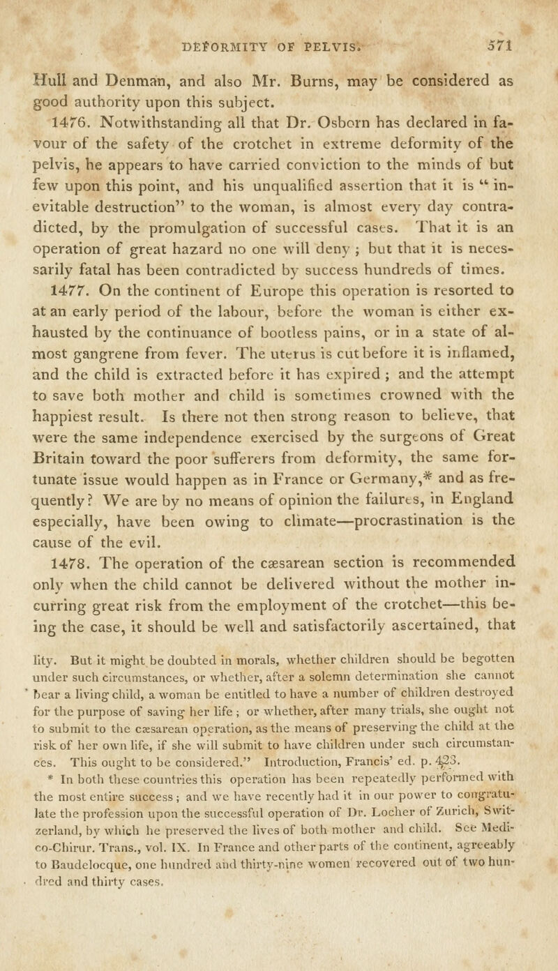 Hull and Denmati, and also Mr. Burns, may be considered as good authority upon this subject. 1476. Notwithstanding all that Dr. Osborn has declared in fa- vour of the safety of the crotchet in extreme deformity of the pelvis, he appears to have carried conviction to the minds of but few upon this point, and his unqualified assertion that it is  in- evitable destruction to the woman, is almost every day contra- dicted, by the promulgation of successful cases. That it is an operation of great hazard no one will deny ; but that it is neces- sarily fatal has been contradicted by success hundreds of times. 1477. On the continent of Europe this operation is resorted to at an early period of the labour, before the woman is either ex- hausted by the continuance of bootless pains, or in a state of al- most gangrene from fever. The uterus is cut before it is inflamed, and the child is extracted before it has expired ; and the attempt to save both mother and child is sometimes crowned with the happiest result. Is there not then strong reason to believe, that were the same independence exercised by the surgtons of Great Britain toward the poor sufferers from deformity, the same for- tunate issue would happen as in France or Germany,* and as fre- quently ? We are by no means of opinion the failures, in England especially, have been owing to climate—procrastination is the cause of the evil. 1478. The operation of the csesarean section is recommended only when the child cannot be delivered without the mother in- curring great risk from the employment of the crotchet—this be- ing the case, it should be well and satisfactorily ascertained, that lity. But it might be doubted in morals, whether children should be begotten under such circumstances, or whether, after a solemn determination she cannot ' hear a living child, a woman be entitled to have a number of children destroyed for the purpose of saving her life ; or whether, after many trials, she ought not to submit to the caesarean operation, as the means of preserving the child at the risk of her own life, if she will submit to have children under such circumstan- ces. This ought to be considered. Introduction, Francis' ed. p. ■^3. * In both tliese countries this operation has been repeatedly performed with the most entire success; and we have recently had it in our power to congratu- late the profession upon the successful operation of Dr. Locher of Zurich, Swit- zerland, by which he preserved the lives of both mother and child. See Medi- co-Chirur. Trans., vol. IX. In France and other parts of the continent, agreeably to Baudelocque, one hundred and thirty-nine women recovered out of two hun- dred and thirty cases.