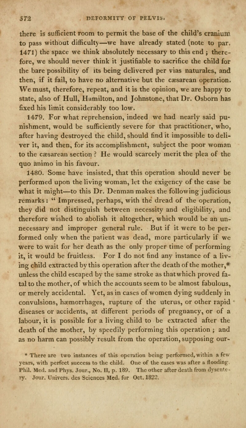 there is sufficient room to permit the base of the child's cranium to pass without difficuUy—we have already stated (note to par. 1471) the space we think absolutely necessary to this end ; there- fore, we should never think it justifiable to sacrifice the child for the bare possibility of its being delivered per vias naturales, and then, if it fail, to have no alternative but the caesarean operation. We must, therefore, repeat, and it is the opinion, we are happy to state, also of Hull, Hamilton, and Johnstone, that Dr. Osborn has fixed his limit considerably too low. 1479. For what reprehension, indeed we had nearly said pu- nishment, would be sufficiently severe for that practitioner, who, after having destroyed the child, should find it impossible to deli- ver it, and then, for its accomplishment, subject the poor woman to the csesarean section ? He would scarcely merit the plea of the quo animo in his favour. 1480. Some have insisted, that this operation should never be performed upon the living woman, let the exigency of the case be •what it might—to this Dr. Denman makes the following judicious remarks:  Impressed, perhaps, with the dread of the operation, they did not distinguish between necessity and eligibility, and therefore wished to abolish it altogether, which would be an un- necessary and improper general rule. But if it were to be per- formed only when the patient was dead, more particularly if we were to wait for her death as the only proper time of performing- it, it would be fruitless. For I do not find anj'^ instance of a liv- ing child extracted by this operation after the death of the mother,* unless the child escaped by the same stroke as that which proved fa- tal to the mother, of which the accounts seem to be almost fabulous, or merely accidental. Yet, as in cases of women dying suddenly in convulsions, haemorrhages, rupture of the uterus, or other rapid diseases or accidents, at different periods of pregnancy, or of a labour, it is possible for a living child to be extracted after the death of the mother, by speedily performing this operation ; and as no harm can possibly result from the operation, supposing our- * There are two instances of tliis operation being performed, within a few years, with perfect success to the child. One of the cases was after a flooding- Phil. Med. and Phys. Jour., No. 11, p. 189. The other after death from dysent< ■ ry. Jour. Univers. des Sciences Med. for Oct. 1822.