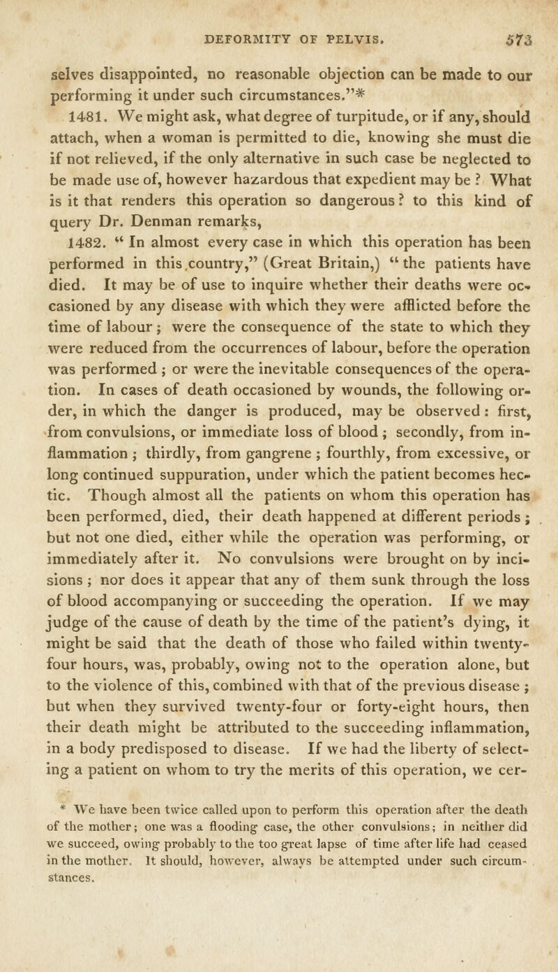 selves disappointed, no reasonable objection can be made to our performing it under such circumstances.* 1481. We might ask, what degree of turpitude, or if any, should attach, when a woman is permitted to die, knowing she must die if not relieved, if the only alternative in such case be neglected to be made use of, however hazardous that expedient may be ? What is it that renders this operation so dangerous ? to this kind of query Dr. Denman remarks, 1482.  In almost every case in which this operation has been performed in this .country, (Great Britain,) the patients have died. It may be of use to inquire whether their deaths were oc- casioned by any disease with which they were afflicted before the time of labour; were the consequence of the state to which they were reduced from the occurrences of labour, before the operation was performed ; or were the inevitable consequences of the opera- tion. In cases of death occasioned by wounds, the following or- der, in which the danger is produced, may be observed: first, from convulsions, or immediate loss of blood ; secondly, from in- flammation ; thirdly, from gangrene ; fourthly, from excessive, or long continued suppuration, under which the patient becomes hec- tic. Though almost all the patients on whom this operation has been performed, died, their death happened at different periods; but not one died, either while the operation was performing, or immediately after it. No convulsions were brought on by inci- sions ; nor does it appear that any of them sunk through the loss of blood accompanying or succeeding the operation. If we may judge of the cause of death by the time of the patient's dying, it might be said that the death of those who failed within twenty- four hours, was, probably, owing not to the operation alone, but to the violence of this, combined with that of the previous disease ; but when they survived twenty-four or forty-eight hours, then their death might be attributed to the succeeding inflammation, in a body predisposed to disease. If we had the liberty of select- ing a patient on whom to try the merits of this operation, we cer- * We have been twice called upon to perform this operation after the death of the mother; one was a flooding case, the other convulsions; in neither did we succeed, owing- probably to the too great lapse of time after life had ceased in the mother. It should, however, always be attempted under such circum- stances.