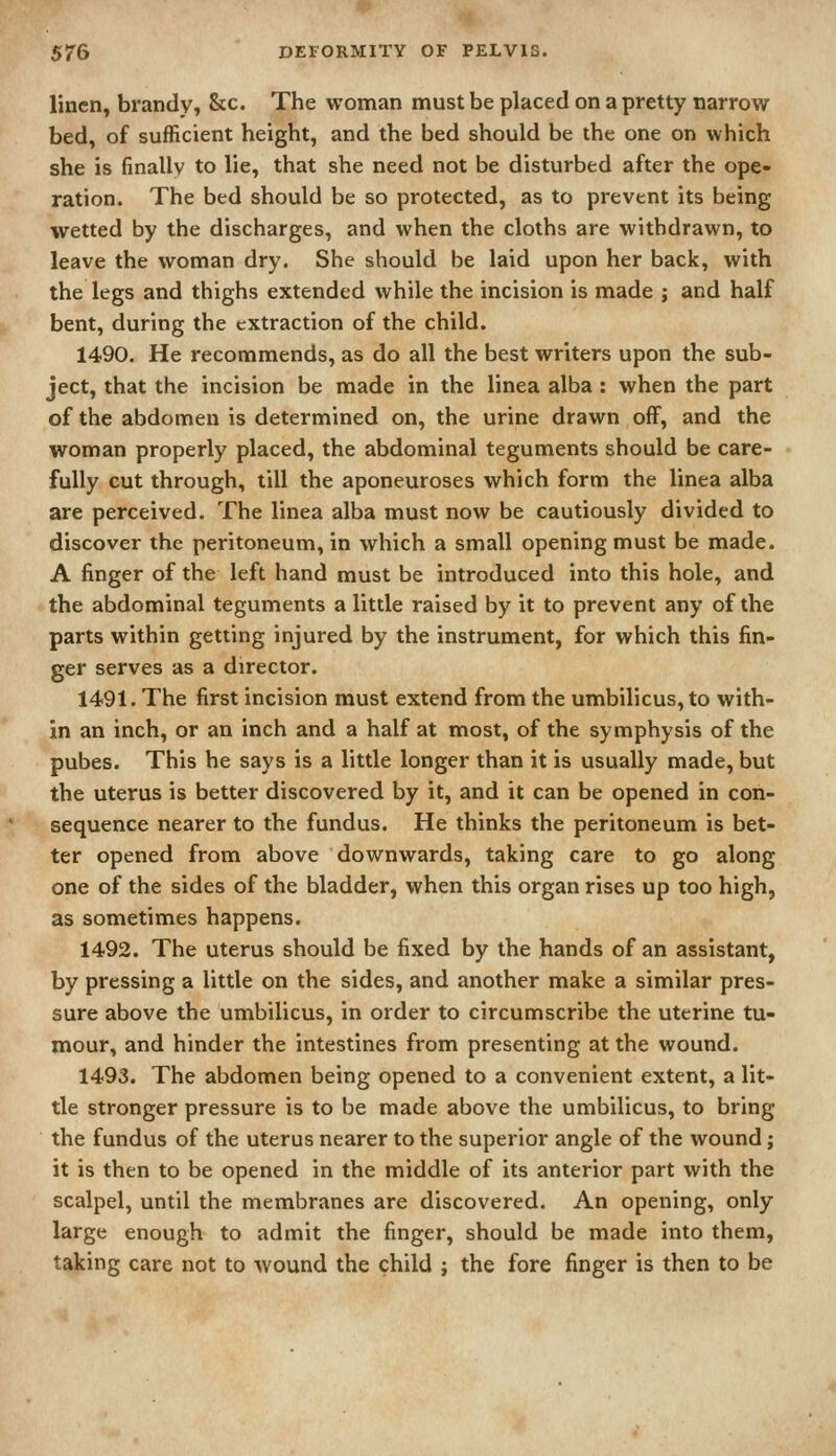 linen, brandy, &c. The woman must be placed on a pretty narrow bed, of sufficient height, and the bed should be the one on which she is finally to lie, that she need not be disturbed after the ope- ration. The bed should be so protected, as to prevent its being wetted by the discharges, and when the cloths are withdrawn, to leave the woman dry. She should be laid upon her back, with the legs and thighs extended while the incision is made j and half bent, during the extraction of the child. 1490. He recommends, as do all the best writers upon the sub- ject, that the incision be made in the linea alba : when the part of the abdomen is determined on, the urine drawn off, and the woman properly placed, the abdominal teguments should be care- fully cut through, till the aponeuroses which form the linea alba are perceived. The linea alba must now be cautiously divided to discover the peritoneum, in which a small opening must be made. A finger of the left hand must be introduced into this hole, and the abdominal teguments a little raised by it to prevent any of the parts within getting injured by the instrument, for which this fin- ger serves as a director. 1491. The first incision must extend from the umbilicus, to with- in an inch, or an inch and a half at most, of the symphysis of the pubes. This he says is a little longer than it is usually made, but the uterus is better discovered by it, and it can be opened in con- sequence nearer to the fundus. He thinks the peritoneum is bet- ter opened from above downwards, taking care to go along one of the sides of the bladder, when this organ rises up too high, as sometimes happens. 1492. The uterus should be fixed by the hands of an assistant, by pressing a little on the sides, and another make a similar pres- sure above the umbilicus, in order to circumscribe the uterine tu- mour, and hinder the intestines from presenting at the wound. 1493. The abdomen being opened to a convenient extent, a lit- tle stronger pressure is to be made above the umbilicus, to bring the fundus of the uterus nearer to the superior angle of the wound; it is then to be opened in the middle of its anterior part with the scalpel, until the membranes are discovered. An opening, only large enough to admit the finger, should be made into them, taking care not to wound the child j the fore finger is then to be