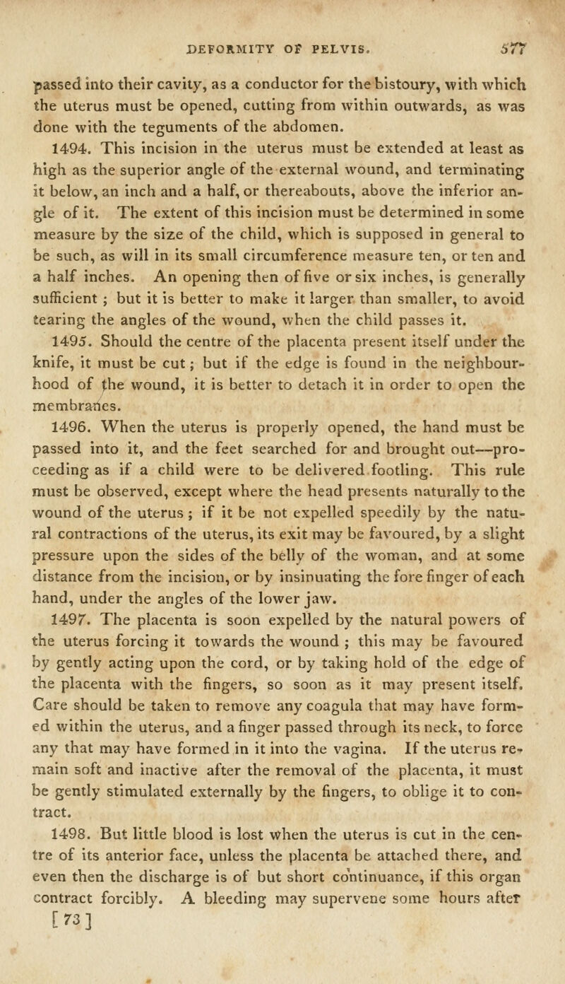 passed into their cavity, as a conductor for the bistoury, with which the uterus must be opened, cutting from within outwards, as was done with the teguments of the abdomen. 1494. This incision in the uterus must be extended at least as high as the superior angle of the external wound, and terminating it below, an inch and a half, or thereabouts, above the inferior an- gle of it. The extent of this incision must be determined in some measure by the size of the child, which is supposed in general to be such, as will in its small circumference measure ten, or ten and a half inches. An opening then of five or six inches, is generally sufficient ; but it is better to make it larger, than smaller, to avoid tearing the angles of the wound, when the child passes it. 1495. Should the centre of the placenta present itself under the knife, it must be cut; but if the edge is found in the neighbour- hood of the wound, it is better to detach it in order to open the membranes. 1496. When the uterus is properly opened, the hand must be passed into it, and the feet searched for and brought out—pro- ceeding as if a child were to be delivered footling. This rule must be observed, except where the head presents naturally to the wound of the uterus ; if it be not expelled speedily by the natu- ral contractions of the uterus, its exit may be favoured, by a slight pressure upon the sides of the belly of the woman, and at some distance from the incision, or by insinuating the forefinger of each hand, under the angles of the lower jaw. 1497. The placenta is soon expelled by the natural powers of the uterus forcing it towards the wound ; this may be favoured by gently acting upon the cord, or by taking hold of the edge of the placenta with the fingers, so soon as it may present itself. Care should be taken to remove any coagula that may have form- ed within the uterus, and a finger passed through its neck, to force any that may have formed in it into the vagina. If the uterus re-^ main soft and inactive after the removal of the placenta, it must be gently stimulated externally by the fingers, to oblige it to con- tract. 1498. But little blood is lost when the uterus is cut in the cen- tre of its anterior face, unless the placenta be attached there, and even then the discharge is of but short continuance, if this organ contract forcibly. A bleeding may supervene some hours after [73]