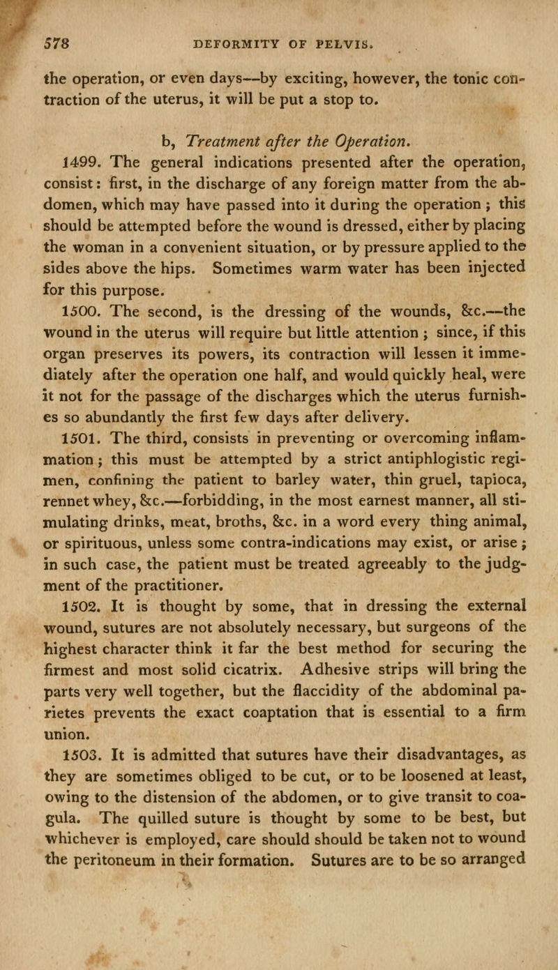 the operation, or even days—by exciting, however, the tonic con- traction of the uterus, it will be put a stop to. b, Treatment after the Operation. 1499. The general indications presented after the operation, consist: first, in the discharge of any foreign matter from the ab- domen, which may have passed into it during the operation ; this should be attempted before the wound is dressed, either by placing the woman in a convenient situation, or by pressure applied to the sides above the hips. Sometimes warm water has been injected for this purpose. 1500. The second, is the dressing of the wounds, 8zc.—the wound in the uterus will require but little attention ; since, if this organ preserves its powers, its contraction will lessen it imme- diately after the operation one half, and would quickly heal, were it not for the passage of the discharges which the uterus furnish- es so abundantly the first few days after delivery. 1501. The third, consists in preventing or overcoming inflam- mation ; this must be attempted by a strict antiphlogistic regi- men, confining the patient to barley water, thin gruel, tapioca, rennet whey, &c.—forbidding, in the most earnest manner, all sti- mulating drinks, meat, broths, &c. in a word every thing animal, or spirituous, unless some contra-indications may exist, or arise; in such case, the patient must be treated agreeably to the judg- ment of the practitioner. 1502. It is thought by some, that in dressing the external wound, sutures are not absolutely necessary, but surgeons of the highest character think it far the best method for securing the firmest and most solid cicatrix. Adhesive strips will bring the parts very well together, but the flaccidity of the abdominal pa- rietes prevents the exact coaptation that is essential to a firm union. 1503. It is admitted that sutures have their disadvantages, as they are sometimes obliged to be cut, or to be loosened at least, owing to the distension of the abdomen, or to give transit to coa- gula. The quilled suture is thought by some to be best, but whichever is employed, care should should be taken not to wound the peritoneum in their formation. Sutures are to be so arranged