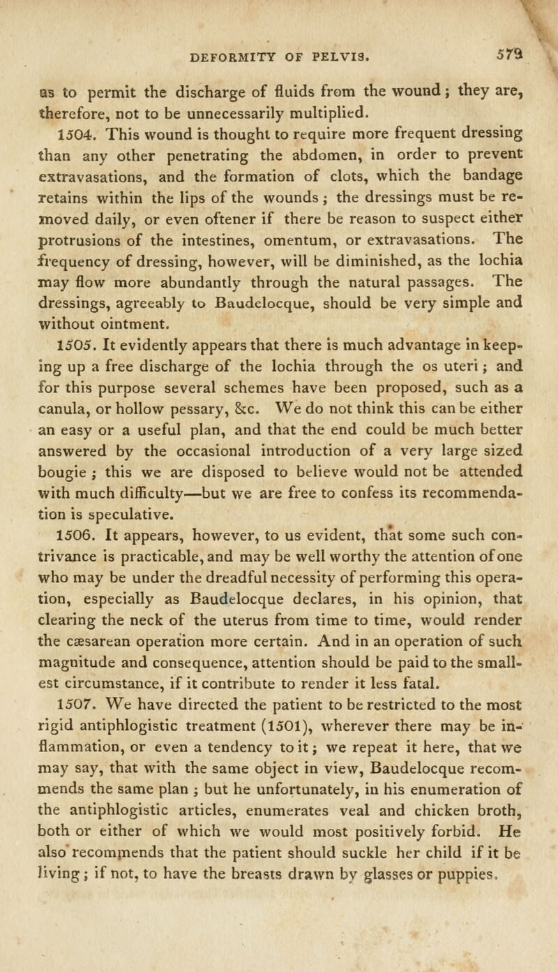 as to permit the discharge of fluids from the wound; they are, therefore, not to be unnecessarily multiplied. 1504. This wound is thought to require more frequent dressing than any other penetrating the abdomen, in order to prevent extravasations, and the formation of clots, which the bandage retains within the lips of the wounds ; the dressings must be re- moved daily, or even oftener if there be reason to suspect either protrusions of the intestines, omentum, or extravasations. The frequency of dressing, however, will be diminished, as the lochia may flow more abundantly through the natural passages. The dressings, agreeably to Baudclocque, should be very simple and without ointment. 1505. It evidently appears that there is much advantage in keep- ing up a free discharge of the lochia through the os uteri; and for this purpose several schemes have been proposed, such as a canula, or hollow pessary, &c. We do not think this can be either an easy or a useful plan, and that the end could be much better answered by the occasional introduction of a very large sized bougie J this we are disposed to believe would not be attended with much difficulty—but we are free to confess its recommenda- tion is speculative. 1506. It appears, however, to us evident, that some such con- trivance is practicable, and may be well worthy the attention of one who may be under the dreadful necessity of performing this opera- tion, especially as Baudelocque declares, in his opinion, that clearing the neck of the uterus from time to time, would render the csesarean operation more certain. And in an operation of such magnitude and consequence, attention should be paid to the small- est circumstance, if it contribute to render it less fatal. 1507. We have directed the patient to be restricted to the most rigid antiphlogistic treatment (1501), wherever there may be in- flammation, or even a tendency to it; we repeat it here, that we may say, that with the same object in view, Baudelocque recom- mends the same plan ; but he unfortunately, in his enumeration of the antiphlogistic articles, enumerates veal and chicken broth, both or either of which we would most positively forbid. He also' recommends that the patient should suckle her child if it be Jiving; if not, to have the breasts drawn by glasses or puppies.