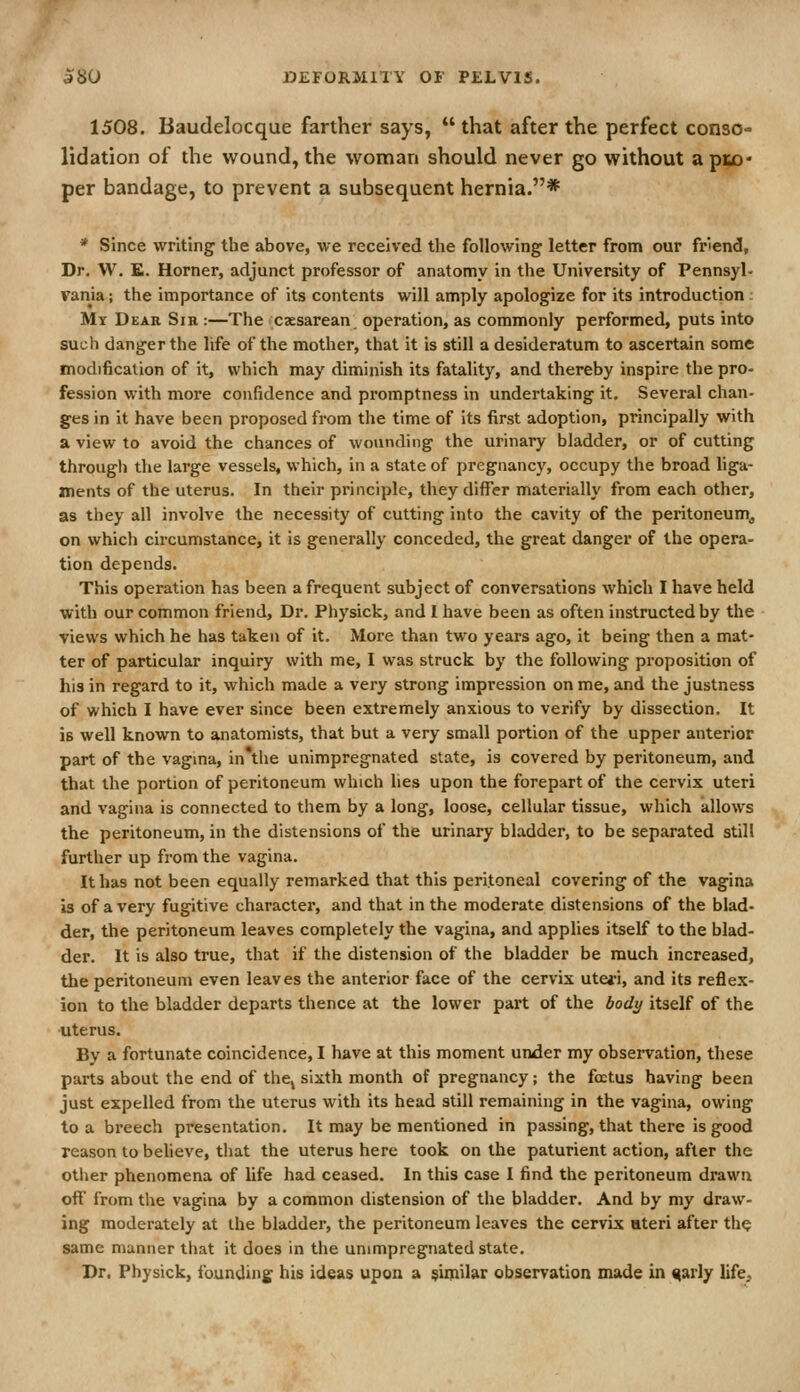 1508. Baudelocque farther says,  that after the perfect conso- lidation of the wound, the woman should never go without api^o* per bandage, to prevent a subsequent hernia.* * Since writing the above, we received the following letter from our fnend, Dr. W. £. Horner, adjunct professor of anatomy in the University of Pennsyl- vania ; the importance of its contents will amply apologize for its introduction; Mt Dear Sir :—The caesarean operation, as commonly performed, puts into such danger the life of the mother, that it is still a desideratum to ascertain some modification of it, which may diminish its fatality, and thereby inspire the pro- fession with more confidence and promptness in undertaking it. Several chan- ges in it have been proposed from the time of its first adoption, principally with a view to avoid the chances of wounding the urinary bladder, or of cutting through the large vessels, which, in a state of pregnancy, occupy the broad hga- ments of the uterus. In their principle, they differ materially from each other, as they all involve the necessity of cutting into the cavity of the peritoneum^ on which circumstance, it is generally conceded, the great danger of the opera- tion depends. This operation has been a frequent subject of conversations which I have held with our common friend. Dr. Physick, and I have been as often instructed by the views which he has taken of it. More than two years ago, it being then a mat- ter of particular inquiry with me, I was struck by the following proposition of his in regard to it, which made a very strong impression on me, and the justness of which I have ever since been extremely anxious to verify by dissection. It is well known to anatomists, that but a very small portion of the upper anterior part of the vagma, in*the unimpregnated state, is covered by peritoneum, and that the portion of peritoneum which lies upon the forepart of the cervix uteri and vagina is connected to them by a long, loose, cellular tissue, which allows the peritoneum, in the distensions of the urinary bladder, to be separated still further up from the vagina. It has not been equally remarked that this peritoneal covering of the vagina is of a very fugitive character, and that in the moderate distensions of the blad- der, the peritoneum leaves completely the vagina, and applies itself to the blad- der. It is also true, that if the distension of the bladder be much increased, the peritoneum even leaves the anterior face of the cervix uteri, and its reflex- ion to the bladder departs thence at the lower part of the bodi/ itself of the uterus. By a fortunate coincidence, I have at this moment under my observation, these parts about the end of thcj sixth month of pregnancy; the foetus having been just expelled from the uterus with its head still remaining in the vagina, owing to a breech presentation. It may be mentioned in passing, that there is good reason to believe, that the uterus here took on the paturient action, after the other phenomena of life had ceased. In this case I find the peritoneum drawn off from the vagina by a common distension of the bladder. And by my draw- ing moderately at the bladder, the peritoneum leaves the cervix uteri after th^ same manner that it does in the unimpregnated state. Dr. Physick, founding his ideas upon a $imil%r observation made in ^arly life^