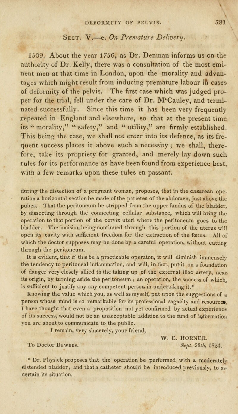 Sect. V.—e. On Premature Delivery. 1509. About the year 1756^ as Dr. Denman informs us on the authority of Dr. Kelly, there was a consultation of the most emi- nent men at that time in London, upon the morality and advan- tages which might result from inducing premature labour ifi cases of deformity of the pelvis. The first case which was judged pro- per for the trial, fell under the care of Dr. M'Cauley, and termi- nated successfully. Since this time it has been very frequently .repeated in England and elsewhere, so that at the present time its  morality,  safety, and  utility, are firmly established. This being the case, we shall not enter into its defence, as its fre- quent success places it above such a necessity ; we shall, there- fore, take its propriety for granted, and merely lay down such rules for its performance as have been found from experience best, witn a few remarks upon these rules en passant. during- the dissection of a pregnant woman, proposes, that in the cesarean ope- ration a horizontal section be made of the pavietes of the abdomen, just above the pubes. That the peritoneum be stripped from the upper fundus of the bladder. by dissecting- through the connecting cellular substance, which will bring the operation to that portion of the cervix uteri where the peritoneum goes to the bladder. The incision being continued through this portion of the uterus will open its cavity with sufficient freedom for the extraction of tlie fcEtus. All of which the doctor supposes may be done by a careful operation, without cutting- through the peritoneum. It is evident, that if this be a practicable operaton, it will diminish immenseh- the tendency to peritoneal inflammation, and will, in fact, put it on a foundation of danger very closely allied to the taking up of the external iliac artery, nea^ its origin, by turning aside the peritoneum ; an operation, the success of which, is sufficient to justify any any competent persoain undertaking it.* Knowing the value which you, as well as myself, put upon the suggestions of a person whose mind is so remarkable for its professional sagacity and resource*, I have thought that even a proposition not yet confirmed by actual experience of its success, would not be an unacceptable addition to the fund of ioformation you are about to communicate to the public. I remain, very sincerely, your friend, W, E. HORNER. To Doctor Dewees. Sept. 28th, 1824, * Dr. Physlck proposes that the operation be performed with a moderately distended bladder; and that a catheter should be introduced previously, to as- Certain its situation.