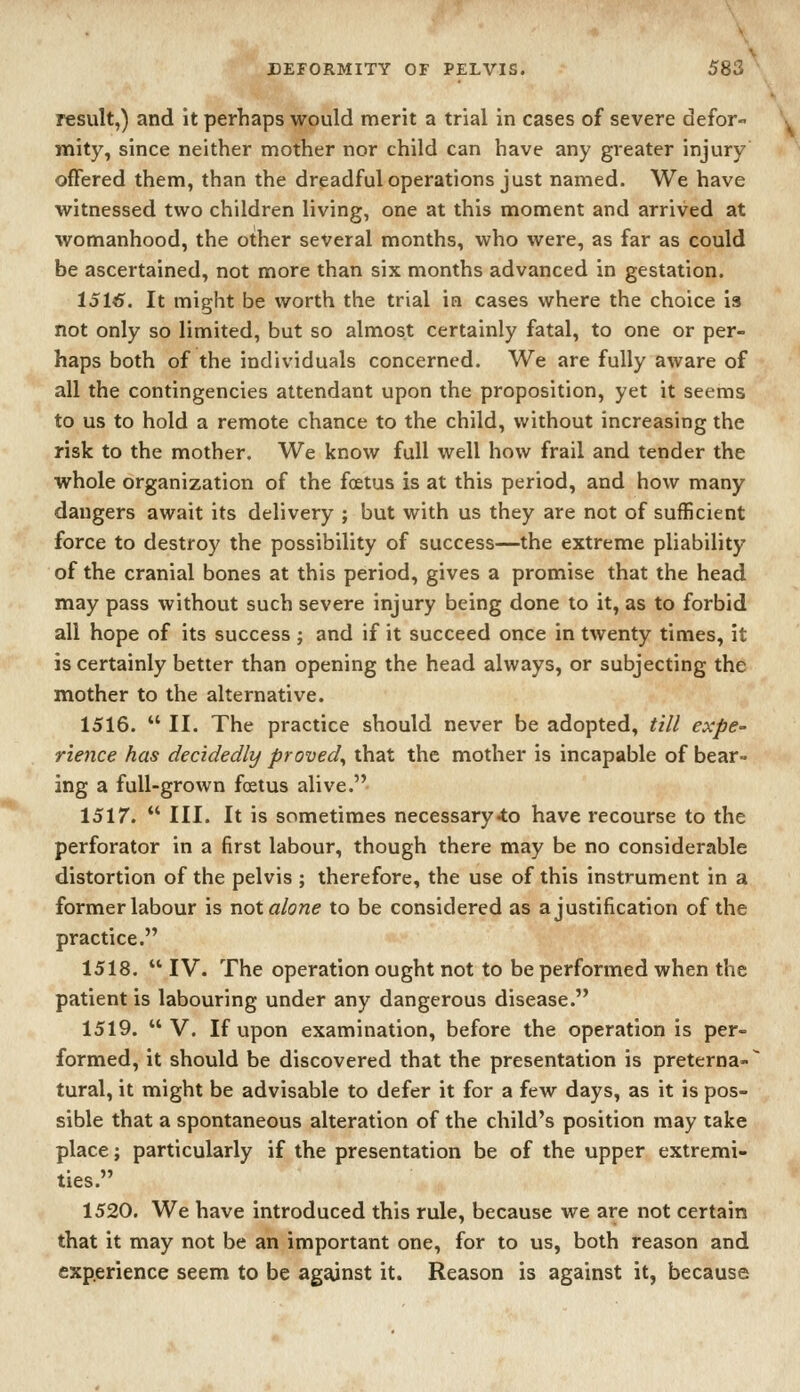 result,) and it perhaps would merit a trial in cases of severe defor- mity, since neither mother nor child can have any greater injury offered them, than the dreadful operations just named. We have witnessed two children living, one at this moment and arrived at womanhood, the other several months, who were, as far as could be ascertained, not more than six months advanced in gestation. 151^. It might be worth the trial in cases where the choice is not only so limited, but so almost certainly fatal, to one or per- haps both of the individuals concerned. We are fully aware of all the contingencies attendant upon the proposition, yet it seems to us to hold a remote chance to the child, without increasing the risk to the mother. We know full well how frail and tender the whole organization of the foetus is at this period, and how many dangers await its delivery ; but with us they are not of sufficient force to destroy the possibility of success—the extreme pliability of the cranial bones at this period, gives a promise that the head may pass without such severe injury being done to it, as to forbid all hope of its success ; and if it succeed once in twenty times, it is certainly better than opening the head always, or subjecting the mother to the alternative. 1516.  II. The practice should never be adopted, till expe- rience has decidedly proved^ that the mother is incapable of bear- ing a full-grown foetus alive. 151 r.  III. It is sometimes necessary-to have recourse to the perforator in a first labour, though there may be no considerable distortion of the pelvis ; therefore, the use of this instrument in a former labour is not alone to be considered as a justification of the practice. 1518.  IV. The operation ought not to be performed when the patient is labouring under any dangerous disease. 1519. V. If upon examination, before the operation is per- formed, it should be discovered that the presentation is preterna- tural, it might be advisable to defer it for a few days, as it is pos- sible that a spontaneous alteration of the child's position may take place; particularly if the presentation be of the upper extremi- ties. 1520. We have introduced this rule, because we are not certain that it may not be an important one, for to us, both reason and experience seem to be ag^nst it. Reason is against it, because