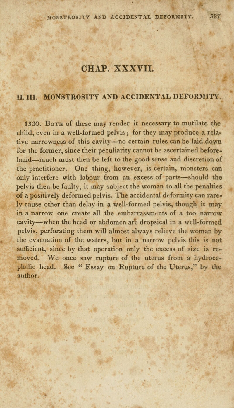 CHAP. XXXVII. II. III. MONSTROSITY AND ACCIDENTAL DEFORMIT\ 1530. Both of these may render it necessary to mutilate the child, even in a well-fof med pelvis ; for they may produce a rela- tive narrowi\ess of this cavity—no certain rules can be laid do,wn for the former, since their peculiarity cannot be ascertained before- hand—much must then be left to the good sense and discretion of the practitioner. One thing, however, is certain, monsters can only interfere with labour from an excess of parts—should the pelvis then be faulty, it may subject the woman to all the penalties of a positively deformed pelvis. The accidental dt-formity can rare- ly cause other than delay in a well-formed pelvis, though it may in a narrow one create all the embarrassments of a too narrow cavity—when the head or abdomen ar*e dropsical in a well-formed pelvis, perforating them will almost ahyays relieve the woman by the evacuation of the waters, but in a narrow pelvis this is not sufficient, since by that operation only the excess of size is re- moved. We once saw rupture of the uterus from a hydroce- phalic head. See  Essay on Rupture of the Uterus, by the author.