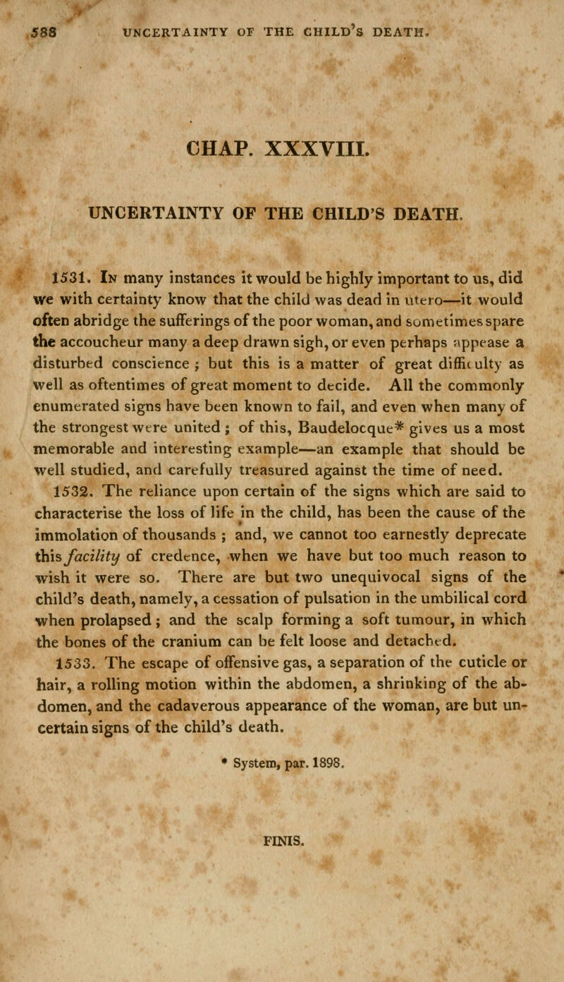 CHAP, xxxvm. UNCERTAINTY OF THE CHILD'S DEATH. 1531. In many instances it would be highly important to us, did we with certainty know that the child was dead in utero—it would often abridge the sufferings of the poor woman, and sum etimes spare the accoucheur many a deep drawn sigh, or even perhaps appease a disturbed conscience ; but this is a matter of great diffic ulty as well as oftentimes of great moment to decide. All the commonly enumerated signs have been known to fail, and even when many of the strongest were united ; of this, Baudelocque* gives us a most memorable and interesting example—an example that should be well studied, and carefully treasured against the time of need. 1532. The reliance upon certain of the signs which are said to characterise the loss of life in the child, has been the cause of the immolation of thousands ; and, we cannot too earnestly deprecate this facility of credence, when we have but too much reason to wish it were so. There are but two unequivocal signs of the child's death, namely, a cessation of pulsation in the umbilical cord when prolapsed; and the scalp forming a soft tumour, in which the bones of the cranium can be felt loose and detached. 1533. The escape of offensive gas, a separation of the cuticle or hair, a rolling motion within the abdomen, a shrinking of the ab- domen, and the cadaverous appearance of the woman, are but un- certain signs of the child's death. • System, par. 1898. FINIS.