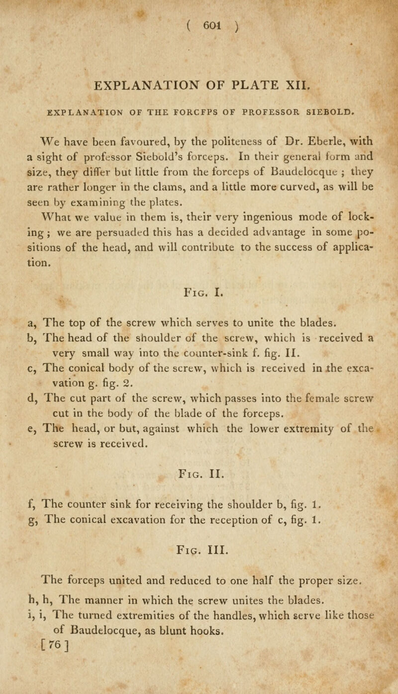 EXPLANATION OF PLATE XII. EXPLANATION OF THE FORCFPS OF PROFESSOR SIEBOLD. We have been favoured, by the politeness of Dr. Eberle, with a sight of professor Siebold's forceps. In their general form and size, they differ but little from the forceps of Baudelocque ; they are rather longer in the clams, and a little more curved, as will be seen by examining the plates. What we value in them is, their very ingenious mode of lock- ing ; we are persuaded this has a decided advantage in some po- sitions of the head, and will contribute to the success of applica- tion. Fig. I. a, The top of the screw which serves to unite the blades. b, The head of the shoulder of the screw, which is received a very small way into the counter-sink f. fig. II. c, The conical body of the screw, which is received in ihe exca- vation g. fig. 2. d, The cut part of the screw, which passes into the female screw cut in the body of the blade of the forceps. e, The head, or but, against which the lower extremity of the screw is received. Fig. II. f, The counter sink for receiving the shoulder b, fig. 1. g, The conical excavation for the reception of c, fig. 1. Fig. III. The forceps united and reduced to one half the proper size. h, h, The manner in which the screw unites the blades, i, i, The turned extremities of the handles, which serve like those of Baudelocque, as blunt hooks. [76]