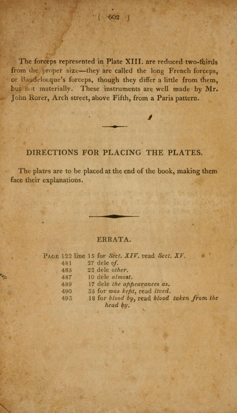 The forceps represented in Plate XIII. are reduced two-tfeirds from ihe proper size—they are called the long French forceps, or Baudelocque's forceps, though they differ a little from tliem, but not materially. These instruments are well made by Mr. John Rorer, Arch street, above Fifth, from a Paris pattern. DIRECTIONS FOR PLACING THE PLATES. The plates are to be placed at the end of the book, making them face their explanations. ERRATA. Page 122 line 15 for Sect. XIF. read Sect. XF. 481 27 dele of. 485 22 dele other. 487 10 dele almost. 489 17 dele t/te afifiearances as. 490 35 for tvas ke/it, read lived. 493 18 for blood by, read blood taken from the head by. \