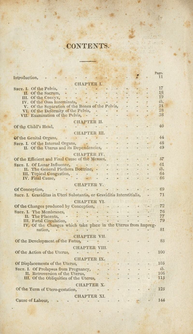 CONTENTS. ^ Page. Introduction, - - ,• - H CHAPTER I. Sect. I. Of the Pelvis, 17 II. Of the Sacrum, 18 m. of the Coccyx,  - - 19 IV. Of the Ossa Innominata, ...-.-- ib. V. Of the Separation of the Bones of the Pelvis, ... 21 VI. Of the Deformity of the Pelvis, 28 Vn. Examination of the Pelvis, 38 CHAJPTER II. Ofthe Child's Head, - - 40 CHAPTER m. Ofthe Genital Organs, 44 Sect. I. Of the Internal Organs, 48 11. Of the Utei-us and its Dependencies, - - - ... 49 CHAPTER IV. Of the Efficient and Final Cause of the Menses, ... - 57 Sect. I. Of Lunar Influence, 61 II. The General Plethora Doctrine, ib. ni. Topical Congestion, 64 IV. Final Cause, 66 CHAPTER V. Of Conception, 69 Sect. I. Graviditas in Uteri Substantia, or Graviditis Interstitialis, - 71 CHAPTER VI. Of the Changes produced by Conception, ..... 72 Sect. I. The Membranes, 76 n. The Placenta, 77 HI. Fatal Circulation, 79 IV. Of the Changes which take place in the Uterus from Impreg- nation, 81 CHAPTER VU. Of the Development of the FcEtus, 85 CHAPTER VHI. Ofthe Action ofthe Uterus, 100 CHAPTER IX. Of Displacements of the Uterus, 105 Sect. I. Of Prolapsus from Pregnancy, ...... ib. n. Retroversion of the Uterus, 106 m. Of the Obliquities of the Uterus, 115 CHAPTER X. Of the Term of Utero-gestation, 125 CHAPTER XI. Cause of Labour, - - 144