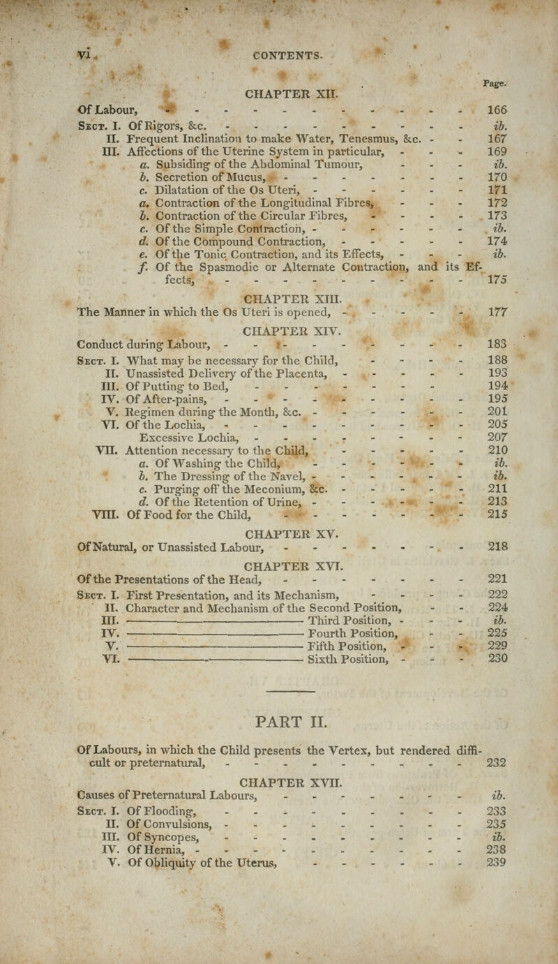 Page. CHAPTER XII. Of Labour, - 166 Sect. I. Of Rigors, &c. ib. n. Frequent Inclination to make Water, Tenesmus, &c. - - 167 m. Affections of the Uterine System in particular, ... 169 a. Subsiding-of the Abdominal Tumour, ... ib, b. Secretion of Mucus, 170 c. Dilatation of the Os Uteri, 171 a. Contraction of the Longitudinal Fibres, ... 172 b. Contraction of the Circular Fibres, .... 173 c. Of the Simple Conlractioh, .-.--- ib. d. Of the Compound Contraction, 174 e. Of the Tonic Contraction, and its Effects, . . - ib. f. Of the Spasmodic or Alternate Contraction, and its Ef- fects, 175 CHAPTER Xm. The Manner in which the Os Uteri is opened, 177 CHAPTER XIV. Conduct during Laboiu, - -i 183 Sect. I. What may be necessary for the Child, - - - - 188 II. Unassisted Delivery of the Placenta, 193 III. Of Putting to Bed, - 194 IV. Of After-pains, 195 V, Regimen during the Month, &c. 201 VI. Of the Locliia, 205 Excessive Lochia, .--.--.- 207 Vn. Attention necessary to the ChUld, 210 a. Of Washing the Child, ib. b. The Dressing of the Navel, -..--- ib. c. Purging off the Meconium, &c. 211 J. Of the Retention of Urine, 213 VHL Of Food for the Child, - - 215 CHAPTER XV. Of Natural, or Unassisted Labour, - 218 CHAPTER XVI. Ofthe Presentations of the Head, 221 Sect. I. First Presentation, and its Mechanism, - . - . 222 II. Character and Mechanism of the Second Position, . . 224 HI. Third Position, - - . ib. rV. Fourth Position, - - 225 V. Fifth Position, - - - 229 VI. Sixth Position, - - - 230 PART 11. Of Labours, in which the Child presents the Vertex, but rendered diffi- cult or preternatiu-al, --.- 232 CHAPTER XVn. Causes of Preternatural Labours, - - ib. Sect. I. Of Flooding, 233 II. Of Convulsions, 235 in. Of Syncopes, --....-.- ib. IV. OfHernia, 238 V. OfObliquity ofthe Uterus, 239