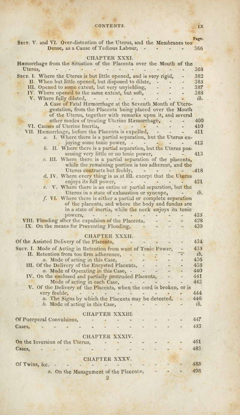 Page. Sect. V. and VI. Over-distention of the Uterus, and the Membranes too Dense, as a Cause of Tedious Labour, - . - - 366 CHAPTER XXXI. Haemorrhage from the Situation of the Placenta over the Mouth of the Uterus, 368 Sect. I. Where the Uterus is but little opened, and is very rigid, - 382 II. When but little opened, but disposed to dilate, - - - 385 III. Opened to some extent, but very unyielding, ... 387 IV. Where opened to the same extent, but soft, ... 388 V. Where fully dilated, ib. A Case of Fatal Hsemorrhage at the Seventh Month of Utero- gestation, from the Placenta being placed over the Mouth of the Uterus, together with remarks upon it, and several other modes of treating Uterine Haemorrhage, - - 400 VI. Causes of Uterine Inertia, ...... 410 VII. Hemorrhage, before the Placenta is expelled, ... 411 a. I. Where there is a partial separation, but the Uterus en- joying some tonic power, ...... 412 b. II. Where there is a partial separation, but the Uterus pos- sessing very little or no tonic power, . . 413 c. III. Where there is a partial separation of the placenta, while the remaining portion is too adherent, and the Uterus contracts but feebly, .... 418 d. IV. Where every thing is as at lU. except that the Uterus enjoys its full power, 421 e. V. Where there is an entire or partial separation, but the Uterus in a state of exhaustion or syncope, - ib. f. VI. Where there is either a partial or complete separation of the placenta, and where the body and fundus are in a state of inertia, while the neck enjoys its tonic powers, 425 VIII. Flooding after the expulsion of the Placenta, - - - 428 IX. On the means for Preventing Flooding, .... 430 CHAPTER XXXII. Of the Assisted Delivery of the Placenta, 434 Sect. I. Mode of Acting in Retention from want of Tonic Power, - 435 II. Retention from too firm adherence,   . ' ~^ ^^' a. Mode of acting in this Case, ..... 436 III. Of the Delivery of the Encysted Placenta, .... 438 a. Mode of Operating in this Case, 440 IV, On the enclosed and partially protruded Placenta, - - 441 Mode of acting in each Case, .... - 443 V. Of the Delivery of the Placenta, when the cord is broken, or is very feeble, - 444 a. The Signs by which the Placenta may be detected, - 446 b. Mode of acting in this Case, - - - - - ib. CHAPTER XXXIII. Of Puerperal Convulsions, 447 Cases, 453 CHAPTER XXXIV. On the Inversion of the Uterus, 461 Cases, 483 CHAPTER XXXV. Of Twins, &c. 488 a. On the Management of the Placentae, - • - 498 2