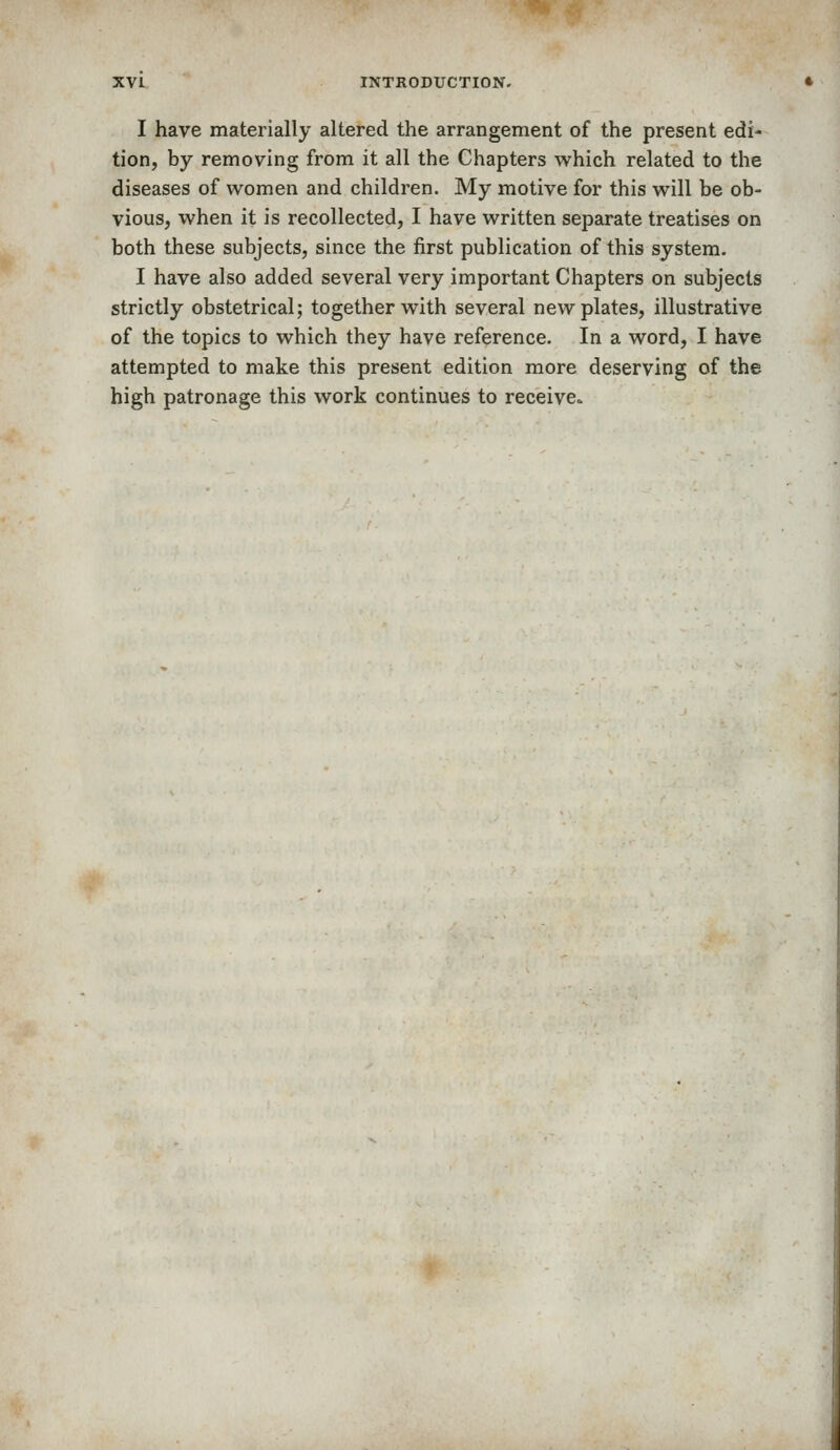 I have materially altered the arrangement of the present edi- tion, by removing from it all the Chapters which related to the diseases of women and children. My motive for this will be ob- vious, when it is recollected, I have written separate treatises on both these subjects, since the first publication of this system. I have also added several very important Chapters on subjects strictly obstetrical; together with several new plates, illustrative of the topics to which they have reference. In a word, I have attempted to make this present edition more deserving of the high patronage this work continues to receive.