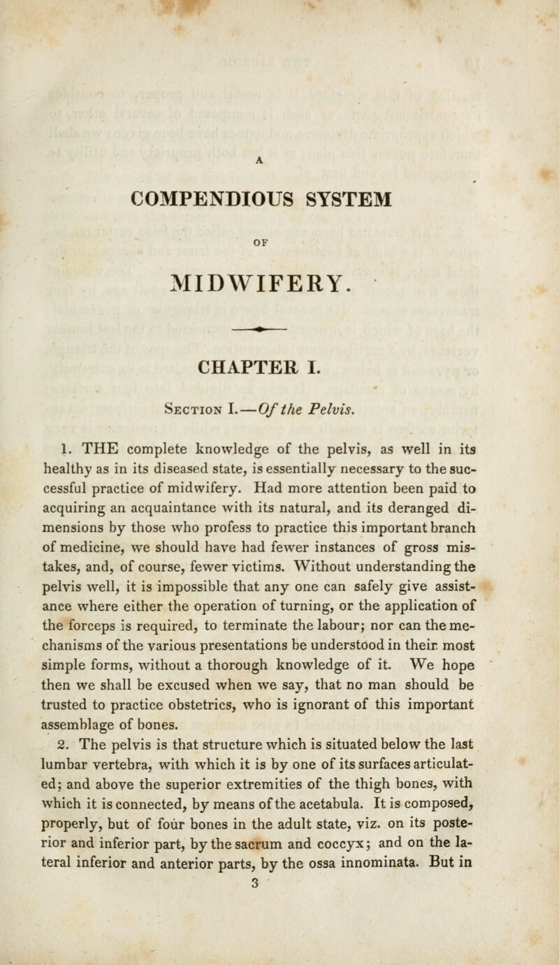 COMPENDIOUS SYSTEM OF MIDWIFERY. CHAPTER I. Section I.—Of the Pelvis. 1. THE complete knowledge of the pelvis, as well in its healthy as in its diseased state, is essentially necessary to the suc- cessful practice of midwifery. Had more attention been paid to acquiring an acquaintance with its natural, and its deranged di- mensions by those who profess to practice this important branch of medicine, we should have had fewer instances of gross mis- takes, and, of course, fewer victims. Without understanding the pelvis well, it is impossible that any one can safely give assist- ance where either the operation of turning, or the application of the forceps is required, to terminate the labour; nor can the me- chanisms of the various presentations be understood in their most simple forms, without a thorough knowledge of it. We hope then we shall be excused when we say, that no man should be trusted to practice obstetrics, who is ignorant of this important assemblage of bones. 2. The pelvis is that structure which is situated below the last lumbar vertebra, with which it is by one of its surfaces articulat- ed; and above the superior extremities of the thigh bones, with which it is connected, by means of the acetabula. It is composed, properly, but of four bones in the adult state, viz. on its poste- rior and inferior part, by the sacrum and coccyx; and on the la- teral inferior and anterior parts, by the ossa innominata. But in 3