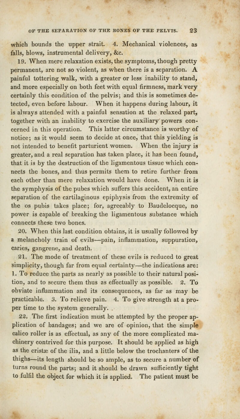 which bounds the upper strait. 4. Mechanical violences, as falls, blows, instrumental delivery, &c. 19. When mere relaxation exists, the symptoms, though pretty permanent, are not so violent, as when there is a separation. A painful tottering walk, with a greater or less inability to stand, and more especially on both feet with equal firmness, mark very certainly this condition of the pelvis; and this is sometimes de- tected, even before labour. When it happens during labour, it is always attended with a painful sensation at the relaxed part, together with an inability to exercise the auxiliary powers con- cerned in this operation. This latter circumstance is worthy of notice; as it would seem to decide at once, that this yielding is not intended to benefit parturient women. When the injury is greater, and a real separation has taken place, it has been found, that it is by the destruction of the ligamentous tissue which con- nects the bones, and thus permits them to retire further from each other than mere relaxation would have done. When it is the symphysis of the pubes which suffers this accident, an entire separation of the cartilaginous epiphysis from the extremity of the OS pubis takes place; for, agreeably to Baudelocque, no power is capable of breaking the ligamentous substance which connects these two bones. 20. When this last condition obtains, it is usually follov/ed by a melancholy train of evils—pain, inflammation, suppuration, caries, gangrene, and death. 21. The mode of treatment of these evils is reduced to great simplicity, though far from equal certainty—the indications are: 1. To reduce the parts as nearly as possible to their natural posi- tion, and to secure them thus as effectually as possible. 2. To obviate inflammation and its consequences, as far as may be practicable. 3. To relieve pain. 4. To give strength at a pro- per time to the system generally. . 22. The first indication must be attempted by the proper ap- plication of bandages; and we are of opinion, that the simple calico roller is as effectual, as any of the more complicated ma- chinery contrived for this purpose. It should be applied as high as the cristse of the ilia, and a little below the trochanters of the thighs—its length should be so ample, as to secure a number of turns round the parts; and it should be drawn sufficiently tight to fulfil the object for which it is applied. The patient must be