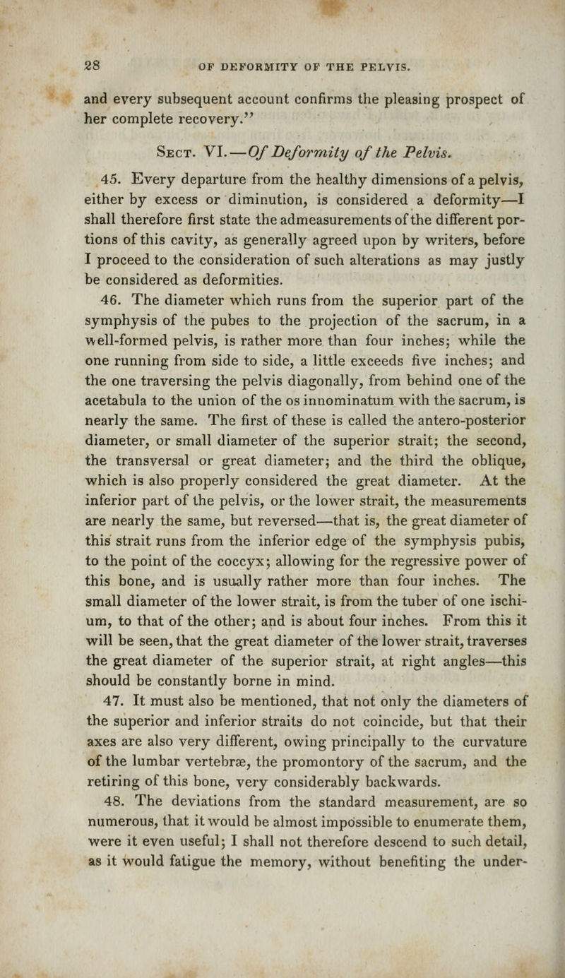 and every subsequent account confirms the pleasing prospect of her complete recovery. Sect. VI.—Of Deformity of the Pelvis. 45. Every departure from the healthy dimensions of a pelvis, either by excess or diminution, is considered a deformity—I shall therefore first state the admeasurements of the difierent por- tions of this cavity, as generally agreed upon by writers, before I proceed to the consideration of such alterations as may justly be considered as deformities. 46. The diameter which runs from the superior part of the symphysis of the pubes to the projection of the sacrum, in a well-formed pelvis, is rather more than four inches; while the one running from side to side, a little exceeds five inches; and the one traversing the pelvis diagonally, from behind one of the acetabula to the union of the os innominatum with the sacrum, is nearly the same. The first of these is called the antero-posterior diameter, or small diameter of the superior strait; the second, the transversal or great diameter; and the third the oblique, which is also properly considered the great diameter. At the inferior part of the pelvis, or the lower strait, the measurements are nearly the same, but reversed—that is, the great diameter of this strait runs from the inferior edge of the symphysis pubis, to the point of the coccyx; allowing for the regressive power of this bone, and is usually rather more than four inches. The small diameter of the lower strait, is from the tuber of one ischi- um, to that of the other; and is about four inches. From this it will be seen, that the great diameter of the lower strait, traverses the great diameter of the superior strait, at right angles—this should be constantly borne in mind. 47. It must also be mentioned, that not only the diameters of the superior and inferior straits do not coincide, but that their axes are also very different, owing principally to the curvature of the lumbar vertebrse, the promontory of the sacrum, and the retiring of this bone, very considerably backwards. 48. The deviations from the standard measurement, are so numerous, that it would be almost impossible to enumerate them, were it even useful; I shall not therefore descend to such detail, as it would fatigue the memory, without benefiting the under-