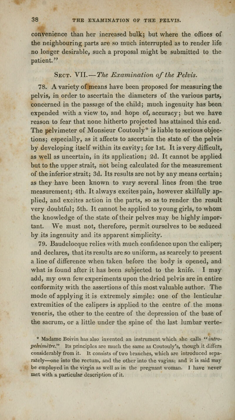 convenience than her increased bulk; but where the offices of the neighbouring parts are so much interrupted as to render life no longer desirable, such a proposal might be submitted to the patient. Sect. VII. — The Examination of the Pelvis. 78. A variety of means have been proposed for measuring the pelvis, in order to ascertain the diameters of the various parts, concerned in the passage of the child; much ingenuity has been expended with a view to, and hope of, accuracy; but we have reason to fear that none hitherto projected has attained this end. The pelvimeter of Monsieur Coutouly* is liable to serious objec- tions; especially, as it affects to ascertain the state of the pelvis by developing itself within its cavity; for 1st. It is very difficult, as well as uncertain, in its application; 2d, It cannot be applied but to the upper strait, not being calculated for the measurement of the inferior strait; 3d. Its results are not by any means certain; as they have been known to vary several lines from the true measurement; 4th. It always excites pain, however skilfully ap- plied, and excites action in the parts, so as to render the result very doubtful; 5th. It cannot be applied to young girls, to whom the knowledge of the state of their pelves may be highly impor- tant. We must not, therefore, permit ourselves to be seduced by its ingenuity and its apparent simplicity. 79. Baudelocque relies with much confidence upon the caliper; and declares, that its results are so uniform, as scarcely to present a line of difference when taken before the body is opened, and what is found after it has been subjected to the knife. I may add, my own few experiments upon the dried pelvis are in entire conformity with the assertions of this most valuable author. The mode of applying it is extremely simple: one of the lenticular extremities of the calipers is applied to the centre of the mons veneris, the other to the centre of the depression of the base of the sacrum, or a little under the spine of the last lumbar verte- * Madame Boivin has also invented an instniment which she calls  intro- pelvimetre. Its principles are much the same as Coutouly's, though it differs considerably from it. It consists of two branches, which are introduced sepa- rately—one into the rectum, and the other into the vagina; and it is said may be employed in the virgin as well as in the pregnant woman. I have never met with a particular description of it.