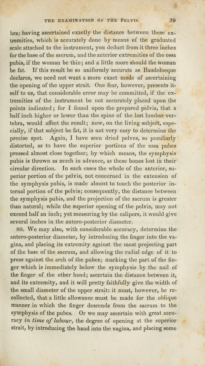 bra: having ascertained exactly the distance between these ex- tremities, which is accurately done by means of the graduated scale attached to the instrument, you deduct from it three inches for the base of the sacrum, and the anterior extremities of the ossa pubis, if the woman be thin; and a little more should the woman be fat. If this result be so uniformly accurate as Baudelocque declares, we need not want a more exact mode of ascertaining the opening of the upper strait. One fear, however, presents it- self to us, that considerable error may be committed, if the ex- tremities of the instrument be not accurately placed upon the points indicated; for I found upon the prepared pelvis, that a half inch higher or lower than the spine of the last lumbar ver- tebra, would affect the result; now, on the living subject, espe- cially, if that subject be fat, it is not very easy to determine the precise spot. Again, I have seen dried pelves, so peculiarly distorted, as to have the superior portions of the ossa pubes pressed almost close together; by which means, the symphysis pubis is thrown as much in advance, as these bones lost in their circular direction. In such cases the whole of the anterior, su- perior portion of the pelvis, not concerned in the extension of the symphysis pubis, is made almost to touch the posterior in- ternal portion of the pelvis; consequently, the distance between the symphysis pubis, and the projection of the sacrum is greater than natural; while the superior opening of the pelvis, may not exceed half an inch; yet measuring by the calipers, it would give several inches in the antero-posterior diameter. 80. We may also, with considerable accuracy, determine the antero-posterior diameter, by introducing the finger into the va- gina, and placing its extremity against the most projecting part of the base of the sacrum, and allowing the radial edge of it to press against the arch of the pubes; marking the part of the fin- ger which is immediately below the symphysis by the nail of the finger of the other hand; ascertain the distance between it, and its extremity, and it will pretty faithfully give the width of the small diameter of the upper strait: it must, however, be re- collected, that a little allowance must be made for the oblique manner in which the finger descends from the sacrum to the symphysis of the pubes. Or we may ascertain with great accu- racy in time of labour, the degree of opening at the superior strait, by introducing the hand into the vagina, and placing some