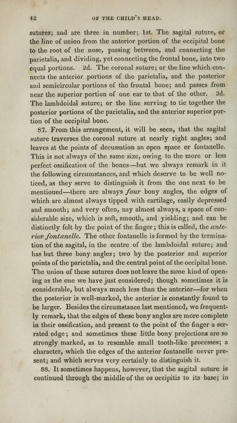 sutures; and are three in number; 1st. The sagital suture, or the line of union from the anterior portion of the occipital bone to the root of the nose, passing between, and connecting the parietalia, and dividing, yet connecting the frontal bone, into two equal portions. 2d. The coronal suture; or the line which con- nects the anterior portions of the parietalia, and the posterior and semicircular portions of the frontal bone; and passes from near the superior portion of one ear to that of the other. 3d. The lambdoidal suture; or the line serving to tie together the posterior portions of the parietalia, and the anterior superior por- tion of the occipital bone. 87. From this arrangement, it will be seen, that the sagital suture traverses the coronal suture at nearly right angles; and leaves at the points of decussation an open space or fontanelle. This is not always of the same size, owing to the more or less perfect ossification of the bones—but we always remark in it the following circumstances, and which deserve to be well no- ticed, as they serve to distinguish it from the one next to be mentioned—there are always four bony angles, the edges of which are almost always tipped with cartilage, easily depressed and smooth; and very often, nay almost always, a space of con- siderable size, which is soft, smooth, and yielding; and can be distinctly felt by the point of the finger; this is called, the ante- rior font anelU. The other fontanelle is formed by the termina- tion of the sagital, in the centre of the lambdoidal suture; and has but three bony angles; two by the posterior and superior points of the parietalia, and the central point of the occipital bone. The union of these sutures does not leave the same kind of open- ing as the one we have just considered; though sometimes it is considerable, but always much less than the anterior—for when the posterior is well-marked, the anterior is constantly found to be larger. Besides the circumstance last mentioned, we frequent- ly remark, that the edges of these bony angles are more complete in their ossification, and present to the point of the finger a ser- rated edge; and sometimes these little bony projections are so strongly marked, as to resemble small tooth-like processes; a character, which the edges of the anterior fontanelle never pre- sent; and which serves very certainly to distinguish it. 88. It sometimes happens, however, that the sagital suture is continued through the middle of the os occipitis to its base; in