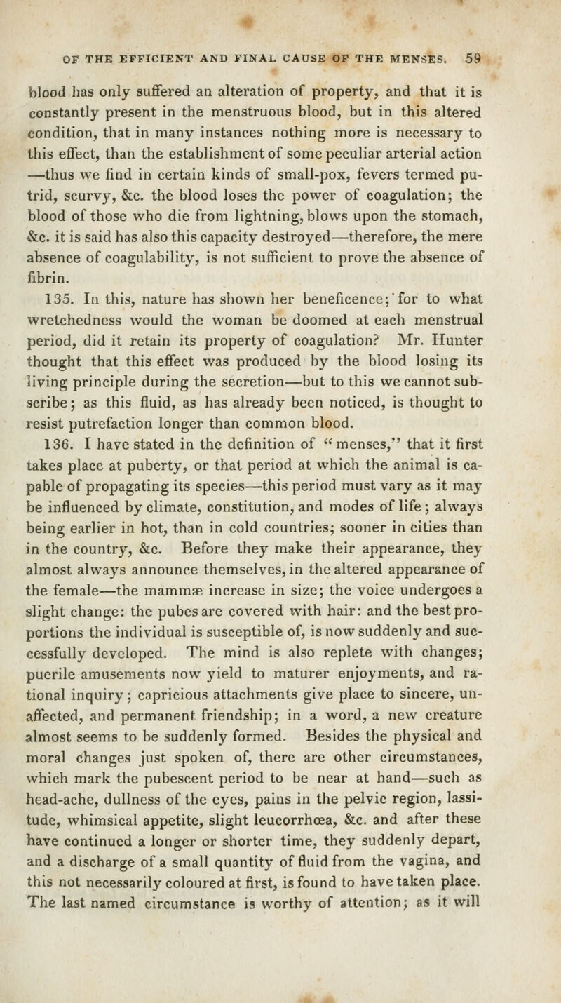 blood lias only suffered an alteration of property, and that it is constantly present in the menstruous blood, but in this altered condition, that in many instances nothing more is necessary to this effect, than the establishment of some peculiar arterial action —thus we find in certain kinds of small-pox, fevers termed pu- trid, scurvy, &c. the blood loses the power of coagulation; the blood of those who die from lightning, blows upon the stomach, &c. it is said has also this capacity destroyed—therefore, the mere absence of coagulability, is not sufficient to prove the absence of fibrin. 135. In this, nature has shown her beneficence; for to what wretchedness would the woman be doomed at each menstrual period, did it retain its property of coagulation? Mr. Hunter thought that this effect was produced by the blood losing its living principle during the secretion—but to this we cannot sub- scribe ; as this fluid, as has already been noticed, is thought to resist putrefaction longer than common blood. 136. I have stated in the definition of menses, that it first takes place at puberty, or that period at which the animal is ca- pable of propagating its species—this period must vary as it may be influenced by climate, constitution, and modes of life; always being earlier in hot, than in cold countries; sooner in cities than in the country, &c. Before they make their appearance, they almost always announce themselves, in the altered appearance of the female—the mammae increase in size; the voice undergoes a slight change: the pubesare covered with hair: and the best pro- portions the individual is susceptible of, is now suddenly and suc- cessfully developed. The mind is also replete with changes; puerile amusements now yield to maturer enjoyments, and ra- tional inquiry; capricious attachments give place to sincere, un- affected, and permanent friendship; in a word, a new creature almost seems to be suddenly formed. Besides the physical and moral changes just spoken of, there are other circumstances, which mark the pubescent period to be near at hand—such as head-ache, dullness of the eyes, pains in the pelvic region, lassi- tude, whimsical appetite, slight leucorrhcea, &c. and after these have continued a longer or shorter time, they suddenly depart, and a discharge of a small quantity of fluid from the vagina, and this not necessarily coloured at first, is found to have taken place. The last named circumstance is worthy of attention; as it will