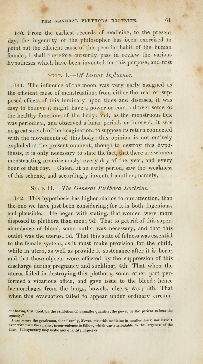 140. From the earliest records of medicine, to the present day, the ingenuity of the philosopher has been exercised to point out the efficient cause of this peculiar habit of the human female; I shall therefore cursorily pass in review the various hypotheses which have been invented for this purpose, and first Sect. I.—Of Lunar Influence. 141. The influence of the moon was very early assigned as the efficient cause of menstruation; from either the real or sup- posed effects of this luminary upon tides and diseases, it was easy to believe it might have a power or controul over some of the healthy functions of the body; and, as the menstruous flux was periodical, and observed a lunar period, or interval, it was no great stretch of the imagination, to suppose its return connected with the movements of this body: this opinion is not entirely exploded at the present moment; though to destroy this hypo- thesis, it is only necessary to state the fact, that there are women menstruating promiscuously every day of the year, and every hour of that day. Galen, at an early period, saw the weakness of this scheme, and accordingly invented another; namely, Sect. II. — The General Plethora Doctrine. 142. This hypothesis has higher claims to our attention, than the one we have just been considering; for it is both ingenious, and plausible. He began with stating, that women were more disposed to plethora than men; 2d. That to get rid of this super- abundance of blood, some outlet was necessary, and that this outlet was the uterus, 3d. That this state of fulness was essential to the female system, as it must make provision for the child, while in utero, as well as provide it sustenance after it is born; and that these objects were efiected by the suppression of this discharge during pregnancy and suckling; 4th. That when the uterus failed in destroying this plethora, some other part per- formed a vicarious office, and gave issue to the blood: hence haemorrhages from the lungs, bowels, ulcers, &c.; 5th. That when this evacuation failed to appear under ordinary circum- out ha\ing first tried, by the exhibition of a smaller quantity, the power of the patient to bear the remedy. I can assure the gentleman, that I rarely, if ever, g:ive this medicine in smaller doses; nor Lave I ever witnessed the smallest inconvenience to follow, which was attributable to the largeness of the dose. Idiosyncracy may make any quantity improper.